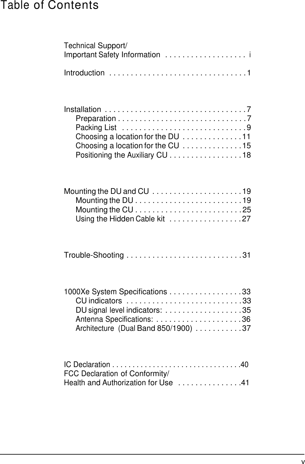 Table of Contents     Technical Support/ Important Safety Information  . . . . . . . . . . . . . . . . . . . i  Introduction  . . . . . . . . . . . . . . . . . . . . . . . . . . . . . . . . 1     Installation  . . . . . . . . . . . . . . . . . . . . . . . . . . . . . . . . . 7 Preparation . . . . . . . . . . . . . . . . . . . . . . . . . . . . . . 7 Packing List  . . . . . . . . . . . . . . . . . . . . . . . . . . . . . 9 Choosing a location for the DU  . . . . . . . . . . . . . . 11 Choosing a location for the CU  . . . . . . . . . . . . . . 15 Positioning the Auxiliary CU . . . . . . . . . . . . . . . . . 18     Mounting the DU and CU . . . . . . . . . . . . . . . . . . . . . 19 Mounting the DU . . . . . . . . . . . . . . . . . . . . . . . . . 19 Mounting the CU . . . . . . . . . . . . . . . . . . . . . . . . . 25 Using the Hidden Cable kit  . . . . . . . . . . . . . . . . . 27     Trouble-Shooting . . . . . . . . . . . . . . . . . . . . . . . . . . . 31     1000Xe System Specifications . . . . . . . . . . . . . . . . . 33 CU indicators  . . . . . . . . . . . . . . . . . . . . . . . . . . . 33 DU signal level indicators:  . . . . . . . . . . . . . . . . . . 35 Antenna Specifications: . . . . . . . . . . . . . . . . . . . . 36 Architecture  (Dual Band 850/1900) . . . . . . . . . . . 37     IC Declaration . . . . . . . . . . . . . . . . . . . . . . . . . . . . . . . .40 FCC Declaration of Conformity/ Health and Authorization for Use  . . . . . . . . . . . . . . .41            v 