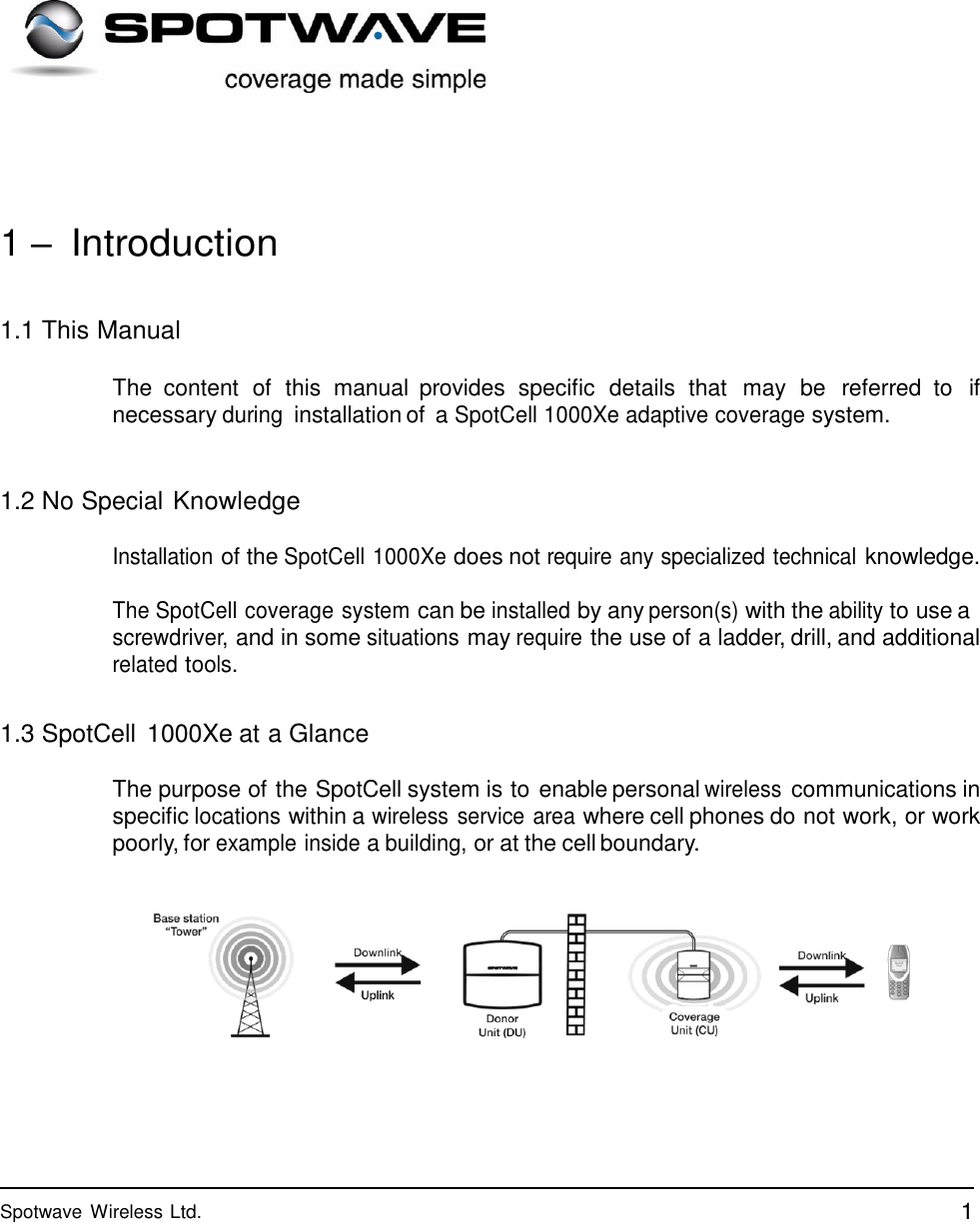 1 Spotwave Wireless Ltd.                   1 – Introduction   1.1 This Manual  The  content  of  this  manual  provides  specific  details  that  may  be  referred  to  if necessary during installation of a SpotCell 1000Xe adaptive coverage system.    1.2 No Special Knowledge Installation of the SpotCell 1000Xe does not require any specialized technical knowledge. The SpotCell coverage system can be installed by any person(s) with the ability to use a screwdriver, and in some situations may require the use of a ladder, drill, and additional related tools.   1.3 SpotCell  1000Xe at a Glance  The purpose of the SpotCell system is to enable personal wireless communications in specific locations within a wireless service area where cell phones do not work, or work poorly, for example inside a building, or at the cell boundary.     