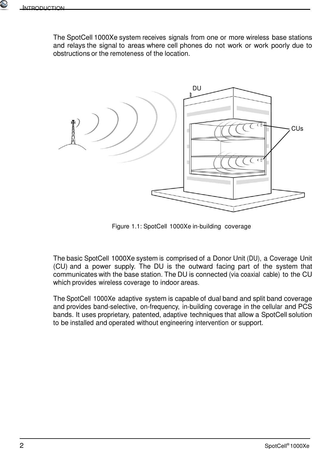 2 SpotCell® 1000Xe          INTRODUCTION    The SpotCell 1000Xe system receives signals from one or more wireless base stations and relays the signal to areas where cell phones do not  work or work poorly due to obstructions or the remoteness of the location.     DU      CUs               Figure 1.1: SpotCell 1000Xe in-building  coverage     The basic SpotCell 1000Xe system is comprised of a Donor Unit (DU), a Coverage Unit (CU) and  a  power  supply.  The  DU is  the  outward  facing  part  of  the  system  that communicates with the base station. The DU is connected (via coaxial  cable) to the CU which provides wireless coverage to indoor areas.  The SpotCell 1000Xe adaptive system is capable of dual band and split band coverage and provides band-selective,  on-frequency, in-building coverage in the cellular and PCS bands. It uses proprietary, patented, adaptive techniques that allow a SpotCell solution to be installed and operated without engineering intervention or support. 