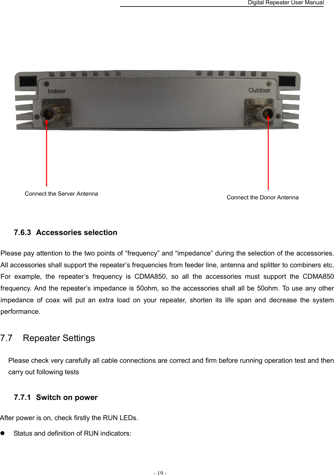    Digital Repeater User Manual  - 19 -    7.6.3   Accessories selection Please pay attention to the two points of “frequency” and “impedance” during the selection of the accessories. All accessories shall support the repeater’s frequencies from feeder line, antenna and splitter to combiners etc. For  example,  the  repeater’s  frequency  is  CDMA850,  so  all  the  accessories  must  support  the  CDMA850 frequency. And the repeater’s impedance is 50ohm, so the accessories shall all be 50ohm. To use any other impedance  of  coax  will  put  an  extra  load  on  your  repeater,  shorten  its  life  span  and  decrease  the  system performance. 7.7    Repeater Settings Please check very carefully all cable connections are correct and firm before running operation test and then carry out following tests 7.7.1   Switch on power After power is on, check firstly the RUN LEDs.   Status and definition of RUN indicators: Connect the Server Antenna Connect the Donor Antenna 
