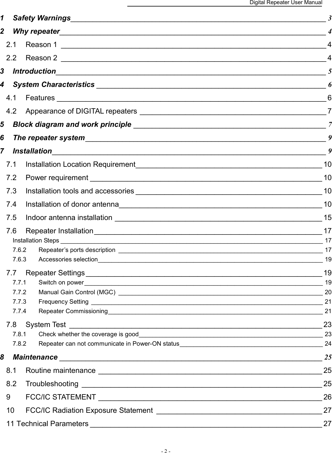    Digital Repeater User Manual  - 2 -   1 Safety Warnings _____________________________________________________________________ 3 2 Why repeater ________________________________________________________________________ 4 2.1 Reason 1  ________________________________________________________________ 4 2.2 Reason 2  ________________________________________________________________ 4 3 Introduction _________________________________________________________________________ 5 4 System Characteristics ______________________________________________________________ 6 4.1 Features _________________________________________________________________ 6 4.2 Appearance of DIGITAL repeaters _____________________________________________ 7 5 Block diagram and work principle  ____________________________________________________ 7 6 The repeater system _________________________________________________________________ 9 7 Installation __________________________________________________________________________ 9 7.1 Installation Location Requirement _____________________________________________ 10 7.2 Power requirement ________________________________________________________ 10 7.3 Installation tools and accessories _____________________________________________ 10 7.4 Installation of donor antenna _________________________________________________ 10 7.5 Indoor antenna installation __________________________________________________ 15 7.6 Repeater Installation _______________________________________________________ 17 Installation Steps _____________________________________________________________________________ 17 7.6.2 Repeater’s ports description  ____________________________________________________________ 17 7.6.3 Accessories selection __________________________________________________________________ 19 7.7 Repeater Settings _________________________________________________________ 19 7.7.1 Switch on power ______________________________________________________________________ 19 7.7.2 Manual Gain Control (MGC)  ____________________________________________________________ 20 7.7.3 Frequency Setting  ____________________________________________________________________ 21 7.7.4 Repeater Commissioning _______________________________________________________________ 21 7.8 System Test  _____________________________________________________________ 23 7.8.1 Check whether the coverage is good ______________________________________________________ 23 7.8.2 Repeater can not communicate in Power-ON status __________________________________________ 24 8 Maintenance _______________________________________________________________________ 25 8.1 Routine maintenance ______________________________________________________ 25 8.2 Troubleshooting  __________________________________________________________ 25 9 FCC/IC STATEMENT ______________________________________________________ 26 10 FCC/IC Radiation Exposure Statement  ________________________________________ 27 11 Technical Parameters ________________________________________________________ 27   