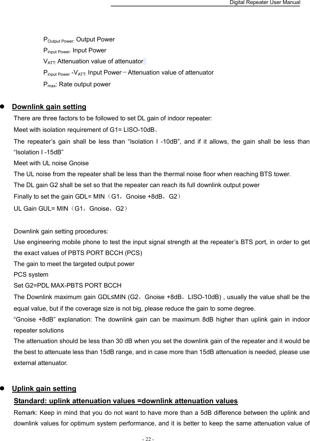    Digital Repeater User Manual  - 22 -     POutput Power: Output Power   Pinput Power: Input Power VATT: Attenuation value of attenuator   Pinput Power -VATT: Input Power－Attenuation value of attenuator Pmax: Rate output power     Downlink gain setting There are three factors to be followed to set DL gain of indoor repeater:   Meet with isolation requirement of G1= LISO-10dB。 The  repeater’s  gain  shall  be  less  than  “Isolation  I  -10dB”,  and  if  it  allows,  the  gain  shall  be  less  than “Isolation I -15dB” Meet with UL noise Gnoise The UL noise from the repeater shall be less than the thermal noise floor when reaching BTS tower. The DL gain G2 shall be set so that the repeater can reach its full downlink output power Finally to set the gain GDL= MIN（G1，Gnoise +8dB，G2）   UL Gain GUL= MIN（G1，Gnoise，G2）              Downlink gain setting procedures: Use engineering mobile phone to test the input signal strength at the repeater’s BTS port, in order to get the exact values of PBTS PORT BCCH (PCS) The gain to meet the targeted output power PCS system Set G2=PDL MAX-PBTS PORT BCCH The Downlink maximum gain GDL≤MIN (G2，Gnoise +8dB，LISO-10dB) , usually the value shall be the equal value, but if the coverage size is not big, please reduce the gain to some degree. “Gnoise  +8dB”  explanation:  The  downlink  gain  can  be  maximum  8dB  higher  than  uplink  gain  in  indoor repeater solutions The attenuation should be less than 30 dB when you set the downlink gain of the repeater and it would be the best to attenuate less than 15dB range, and in case more than 15dB attenuation is needed, please use external attenuator.   Uplink gain setting Standard: uplink attenuation values =downlink attenuation values Remark: Keep in mind that you do not want to have more than a 5dB difference between the uplink and downlink values for optimum system performance, and it is better to keep the same attenuation value of 