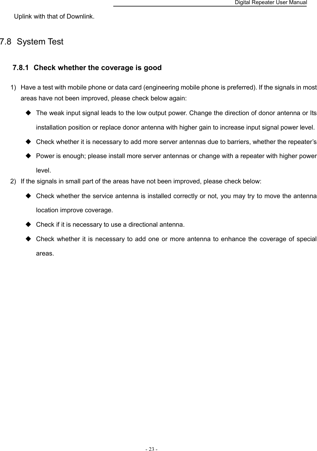    Digital Repeater User Manual  - 23 -   Uplink with that of Downlink. 7.8  System Test   7.8.1   Check whether the coverage is good 1)  Have a test with mobile phone or data card (engineering mobile phone is preferred). If the signals in most areas have not been improved, please check below again:   The weak input signal leads to the low output power. Change the direction of donor antenna or Its installation position or replace donor antenna with higher gain to increase input signal power level.       Check whether it is necessary to add more server antennas due to barriers, whether the repeater’s   Power is enough; please install more server antennas or change with a repeater with higher power level.   2)  If the signals in small part of the areas have not been improved, please check below:   Check whether the service antenna is installed correctly or not, you may try to move the antenna location improve coverage.   Check if it is necessary to use a directional antenna.   Check whether it is necessary to add one  or  more  antenna to enhance  the coverage of special areas.                