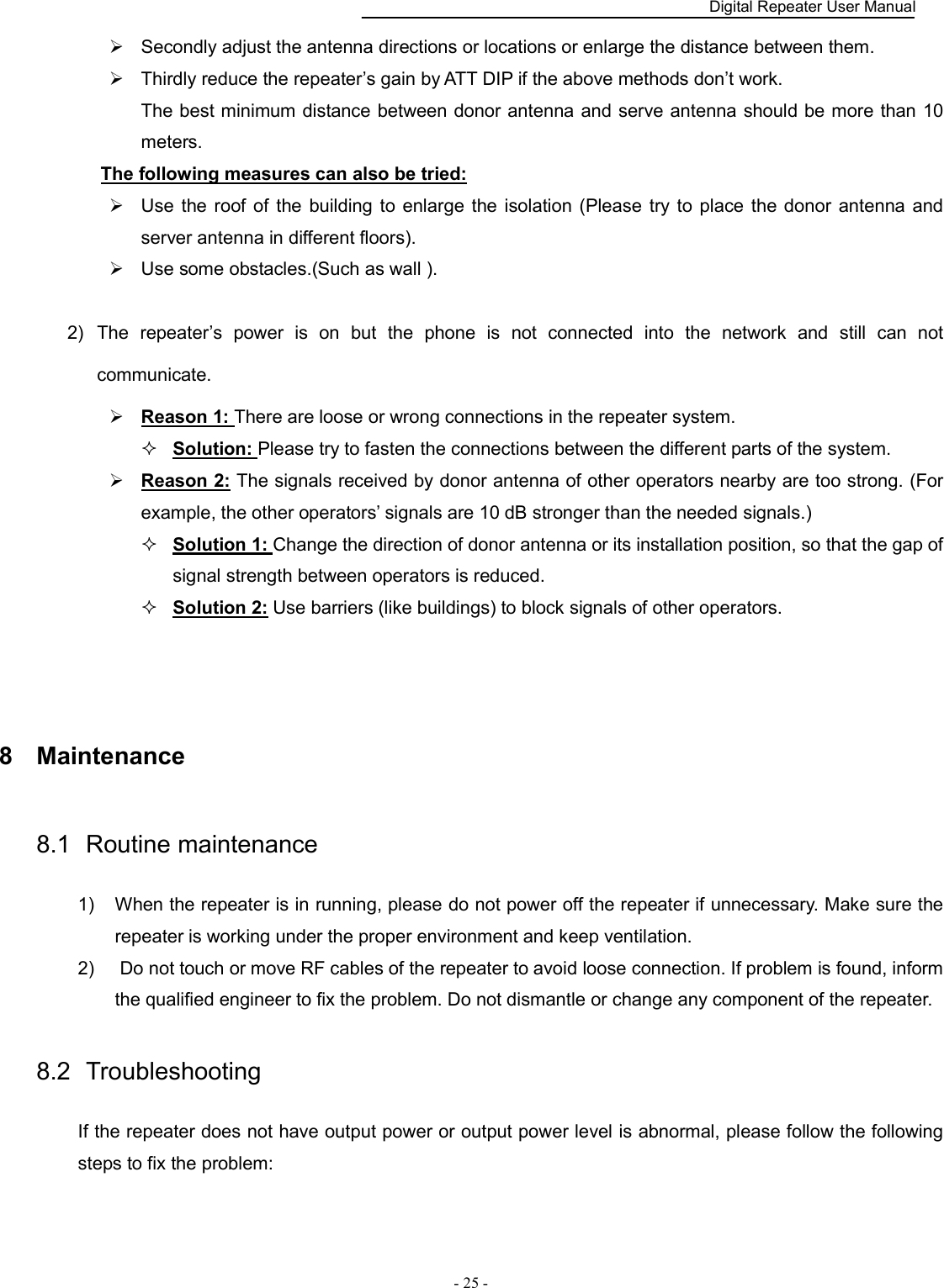    Digital Repeater User Manual  - 25 -     Secondly adjust the antenna directions or locations or enlarge the distance between them.   Thirdly reduce the repeater’s gain by ATT DIP if the above methods don’t work. The best minimum distance between donor antenna and serve antenna should be more than 10 meters. The following measures can also be tried:   Use  the roof of  the building to  enlarge  the  isolation (Please try to place the donor antenna and server antenna in different floors).   Use some obstacles.(Such as wall ).    2)  The  repeater’s  power  is  on  but  the  phone  is  not  connected  into  the  network  and  still  can  not communicate.    Reason 1: There are loose or wrong connections in the repeater system.    Solution: Please try to fasten the connections between the different parts of the system.  Reason 2: The signals received by donor antenna of other operators nearby are too strong. (For example, the other operators’ signals are 10 dB stronger than the needed signals.)    Solution 1: Change the direction of donor antenna or its installation position, so that the gap of signal strength between operators is reduced.    Solution 2: Use barriers (like buildings) to block signals of other operators.       8  Maintenance 8.1  Routine maintenance 1)  When the repeater is in running, please do not power off the repeater if unnecessary. Make sure the repeater is working under the proper environment and keep ventilation.   2)   Do not touch or move RF cables of the repeater to avoid loose connection. If problem is found, inform the qualified engineer to fix the problem. Do not dismantle or change any component of the repeater.   8.2  Troubleshooting If the repeater does not have output power or output power level is abnormal, please follow the following steps to fix the problem: 