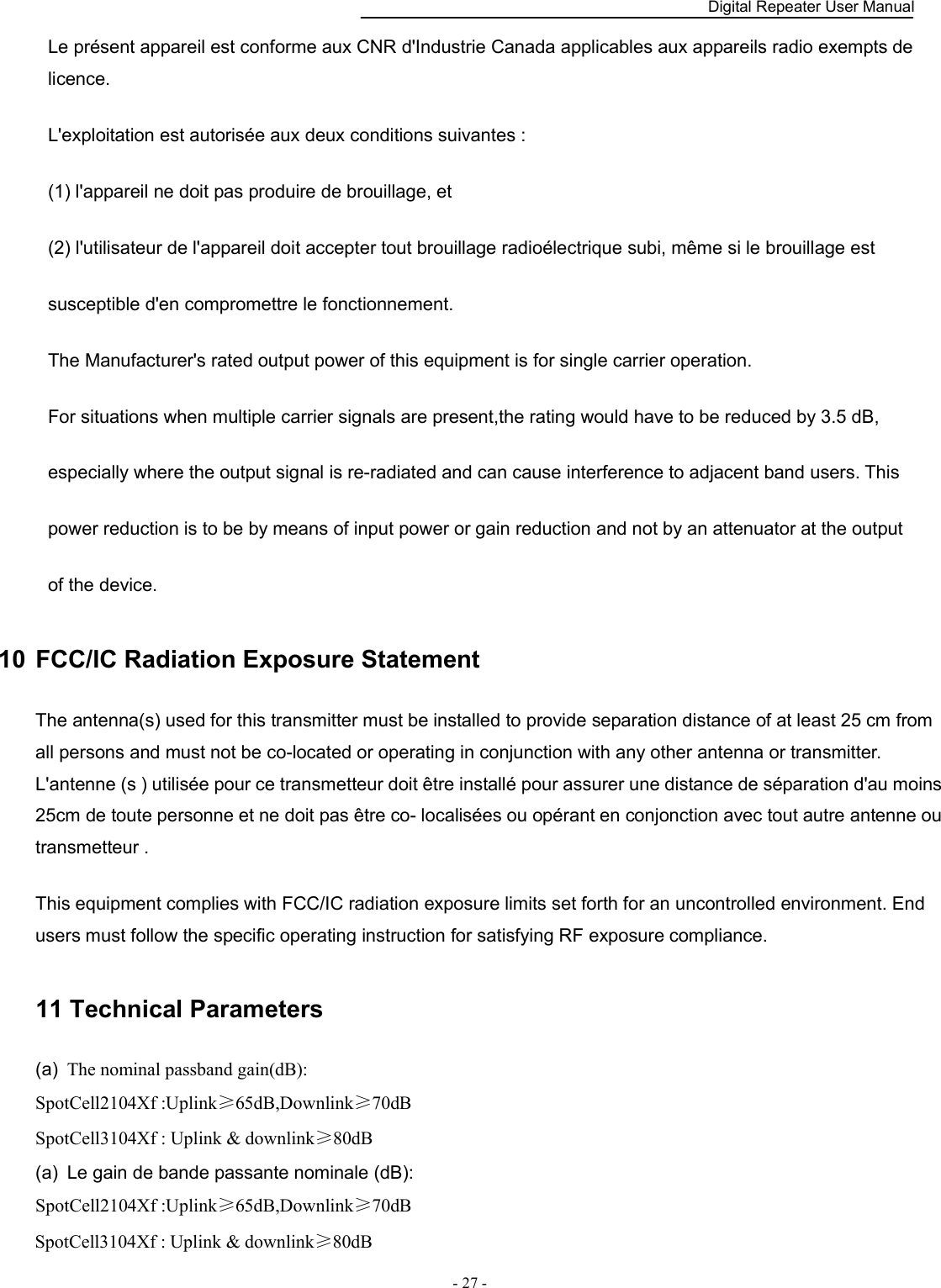    Digital Repeater User Manual  - 27 -   Le présent appareil est conforme aux CNR d&apos;Industrie Canada applicables aux appareils radio exempts de licence.   L&apos;exploitation est autorisée aux deux conditions suivantes :   (1) l&apos;appareil ne doit pas produire de brouillage, et   (2) l&apos;utilisateur de l&apos;appareil doit accepter tout brouillage radioélectrique subi, même si le brouillage est   susceptible d&apos;en compromettre le fonctionnement.   The Manufacturer&apos;s rated output power of this equipment is for single carrier operation.   For situations when multiple carrier signals are present,the rating would have to be reduced by 3.5 dB,   especially where the output signal is re-radiated and can cause interference to adjacent band users. This   power reduction is to be by means of input power or gain reduction and not by an attenuator at the output   of the device. 10  FCC/IC Radiation Exposure Statement   The antenna(s) used for this transmitter must be installed to provide separation distance of at least 25 cm from all persons and must not be co-located or operating in conjunction with any other antenna or transmitter. L&apos;antenne (s ) utilisée pour ce transmetteur doit être installé pour assurer une distance de séparation d&apos;au moins 25cm de toute personne et ne doit pas être co- localisées ou opérant en conjonction avec tout autre antenne ou transmetteur .   This equipment complies with FCC/IC radiation exposure limits set forth for an uncontrolled environment. End users must follow the specific operating instruction for satisfying RF exposure compliance.   11 Technical Parameters (a)  The nominal passband gain(dB): SpotCell2104Xf :Uplink≥65dB,Downlink≥70dB SpotCell3104Xf : Uplink &amp; downlink≥80dB (a)  Le gain de bande passante nominale (dB): SpotCell2104Xf :Uplink≥65dB,Downlink≥70dB SpotCell3104Xf : Uplink &amp; downlink≥80dB 