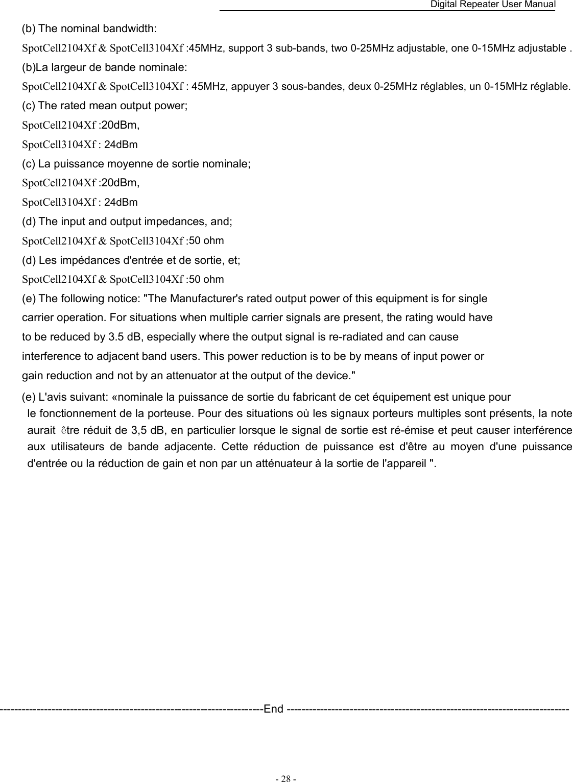    Digital Repeater User Manual  - 28 -   (b) The nominal bandwidth: SpotCell2104Xf &amp; SpotCell3104Xf :45MHz, support 3 sub-bands, two 0-25MHz adjustable, one 0-15MHz adjustable . (b)La largeur de bande nominale: SpotCell2104Xf &amp; SpotCell3104Xf : 45MHz, appuyer 3 sous-bandes, deux 0-25MHz réglables, un 0-15MHz réglable. (c) The rated mean output power; SpotCell2104Xf :20dBm, SpotCell3104Xf : 24dBm (c) La puissance moyenne de sortie nominale; SpotCell2104Xf :20dBm, SpotCell3104Xf : 24dBm (d) The input and output impedances, and; SpotCell2104Xf &amp; SpotCell3104Xf :50 ohm (d) Les impédances d&apos;entrée et de sortie, et; SpotCell2104Xf &amp; SpotCell3104Xf :50 ohm (e) The following notice: &quot;The Manufacturer&apos;s rated output power of this equipment is for single carrier operation. For situations when multiple carrier signals are present, the rating would have to be reduced by 3.5 dB, especially where the output signal is re-radiated and can cause interference to adjacent band users. This power reduction is to be by means of input power or gain reduction and not by an attenuator at the output of the device.&quot; (e) L&apos;avis suivant: «nominale la puissance de sortie du fabricant de cet équipement est unique pour   le fonctionnement de la porteuse. Pour des situations où les signaux porteurs multiples sont présents, la note aurait  être réduit de 3,5 dB, en particulier lorsque le signal de sortie est ré-émise et peut causer interférence aux  utilisateurs  de  bande  adjacente.  Cette  réduction  de  puissance  est  d&apos;être  au  moyen  d&apos;une  puissance d&apos;entrée ou la réduction de gain et non par un atténuateur à la sortie de l&apos;appareil &quot;.             -----------------------------------------------------------------------End ---------------------------------------------------------------------------- 