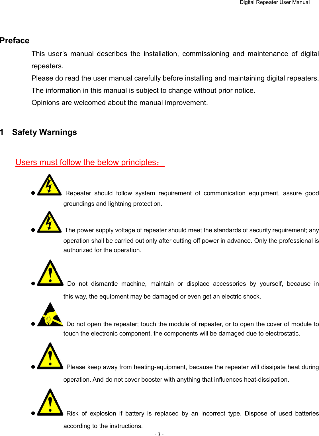    Digital Repeater User Manual  - 3 -     Preface This  user’s  manual  describes  the  installation,  commissioning  and  maintenance  of  digital repeaters.   Please do read the user manual carefully before installing and maintaining digital repeaters.   The information in this manual is subject to change without prior notice. Opinions are welcomed about the manual improvement. 1  Safety Warnings Users must follow the below principles：   Repeater  should  follow  system  requirement  of  communication  equipment,  assure  good groundings and lightning protection.     The power supply voltage of repeater should meet the standards of security requirement; any operation shall be carried out only after cutting off power in advance. Only the professional is authorized for the operation.     Do  not  dismantle  machine,  maintain  or  displace  accessories  by  yourself,  because  in                 this way, the equipment may be damaged or even get an electric shock.     Do not open the repeater; touch the module of repeater, or to open the cover of module to touch the electronic component, the components will be damaged due to electrostatic.   Please keep away from heating-equipment, because the repeater will dissipate heat during operation. And do not cover booster with anything that influences heat-dissipation.   Risk  of  explosion  if  battery  is  replaced  by  an  incorrect  type.  Dispose  of  used  batteries according to the instructions. 