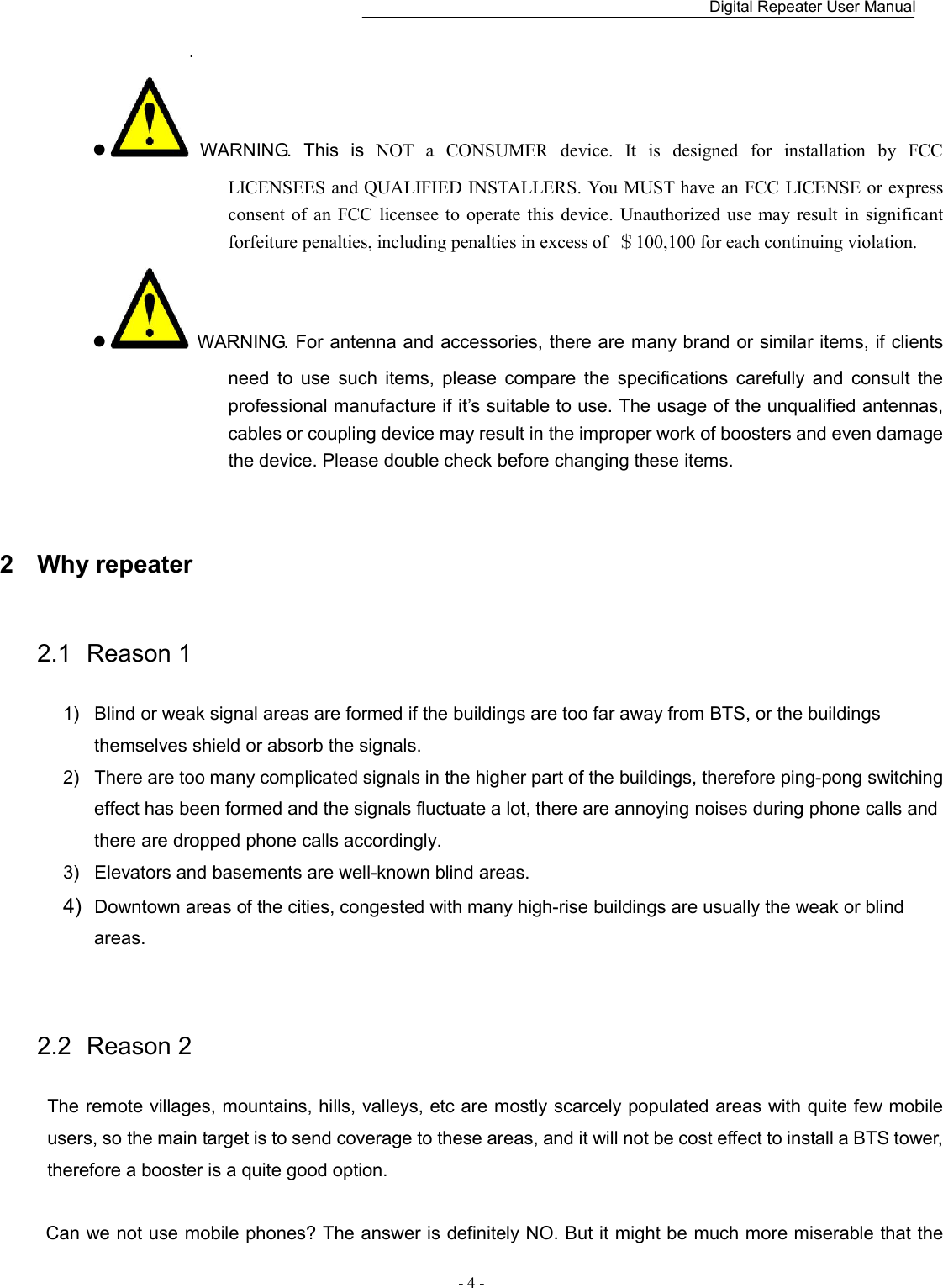    Digital Repeater User Manual  - 4 -   .   WARNING.  This  is  NOT  a  CONSUMER  device.  It  is  designed  for  installation  by  FCC LICENSEES and QUALIFIED INSTALLERS. You MUST have an FCC LICENSE or express consent  of an FCC  licensee to  operate this  device. Unauthorized  use  may result  in  significant forfeiture penalties, including penalties in excess of  ＄100,100 for each continuing violation.   WARNING. For antenna and accessories, there are many brand or similar items, if clients need  to  use  such  items,  please  compare  the  specifications  carefully  and  consult  the professional manufacture if it’s suitable to use. The usage of the unqualified antennas, cables or coupling device may result in the improper work of boosters and even damage the device. Please double check before changing these items.  2  Why repeater 2.1  Reason 1 1)  Blind or weak signal areas are formed if the buildings are too far away from BTS, or the buildings themselves shield or absorb the signals.   2)  There are too many complicated signals in the higher part of the buildings, therefore ping-pong switching effect has been formed and the signals fluctuate a lot, there are annoying noises during phone calls and there are dropped phone calls accordingly. 3)  Elevators and basements are well-known blind areas. 4)  Downtown areas of the cities, congested with many high-rise buildings are usually the weak or blind areas.  2.2  Reason 2 The remote villages, mountains, hills, valleys, etc are mostly scarcely populated areas with quite few mobile users, so the main target is to send coverage to these areas, and it will not be cost effect to install a BTS tower, therefore a booster is a quite good option.  Can we not use mobile phones? The answer is definitely NO. But it might be much more miserable that the 