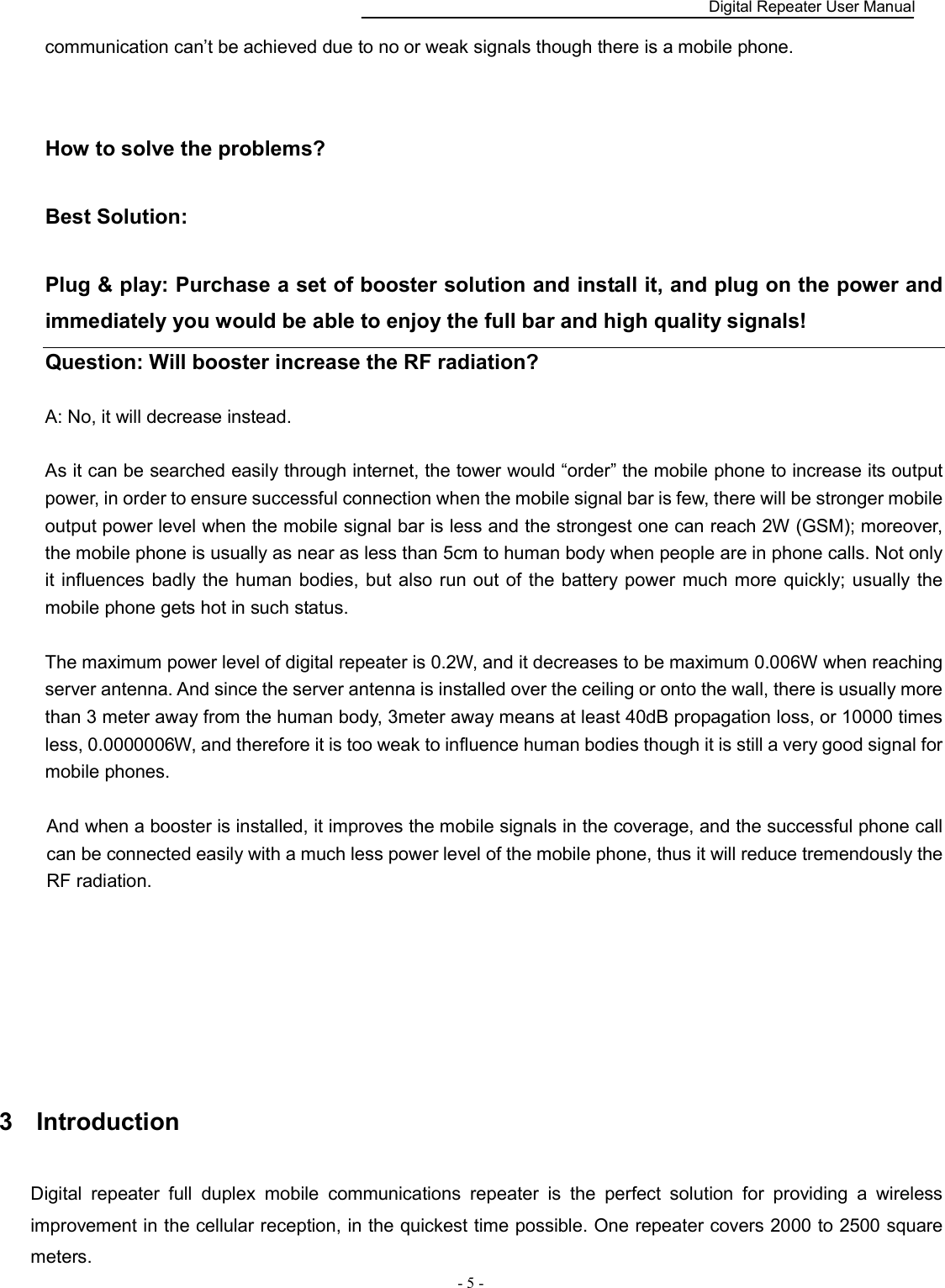    Digital Repeater User Manual  - 5 -   communication can’t be achieved due to no or weak signals though there is a mobile phone.         How to solve the problems?    Best Solution:    Plug &amp; play: Purchase a set of booster solution and install it, and plug on the power and immediately you would be able to enjoy the full bar and high quality signals!   Question: Will booster increase the RF radiation?    A: No, it will decrease instead.  As it can be searched easily through internet, the tower would “order” the mobile phone to increase its output power, in order to ensure successful connection when the mobile signal bar is few, there will be stronger mobile output power level when the mobile signal bar is less and the strongest one can reach 2W (GSM); moreover, the mobile phone is usually as near as less than 5cm to human body when people are in phone calls. Not only it influences badly the  human bodies, but  also run out of the battery power much more quickly; usually the mobile phone gets hot in such status.        The maximum power level of digital repeater is 0.2W, and it decreases to be maximum 0.006W when reaching server antenna. And since the server antenna is installed over the ceiling or onto the wall, there is usually more than 3 meter away from the human body, 3meter away means at least 40dB propagation loss, or 10000 times less, 0.0000006W, and therefore it is too weak to influence human bodies though it is still a very good signal for mobile phones.      And when a booster is installed, it improves the mobile signals in the coverage, and the successful phone call can be connected easily with a much less power level of the mobile phone, thus it will reduce tremendously the RF radiation.       3  Introduction   Digital  repeater  full  duplex  mobile  communications  repeater  is  the  perfect  solution  for  providing  a  wireless improvement in the cellular reception, in the quickest time possible. One repeater covers 2000 to 2500 square meters.   