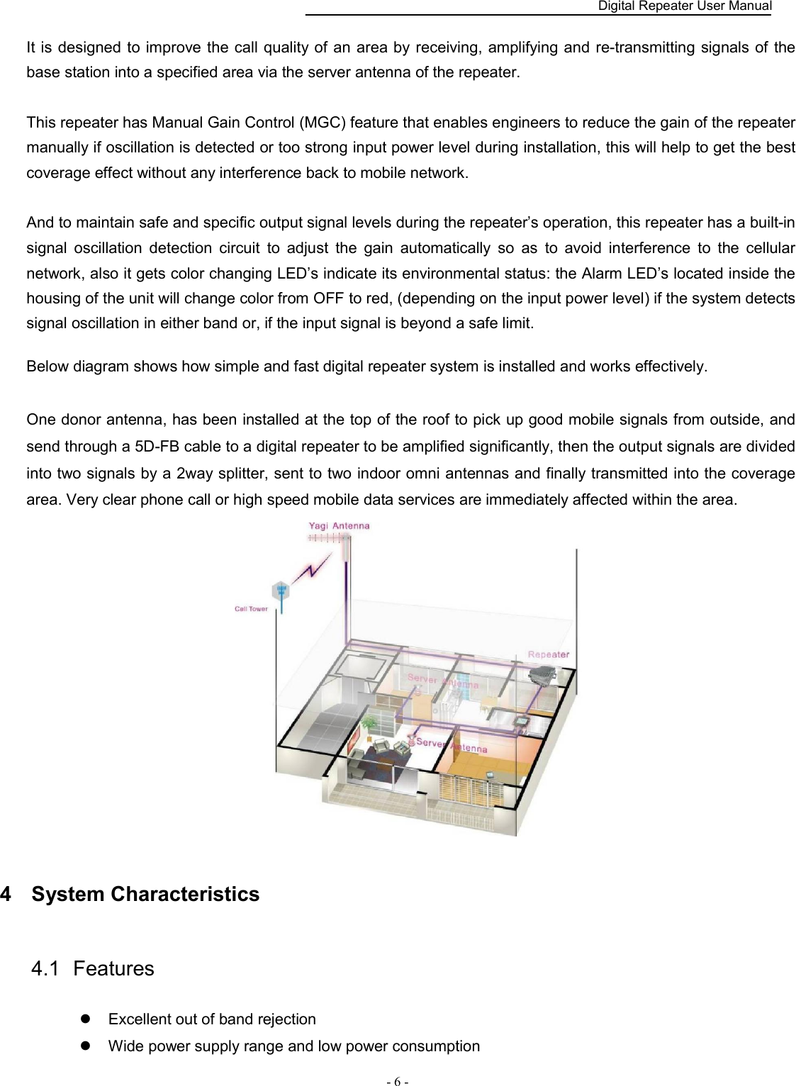    Digital Repeater User Manual  - 6 -   It is designed to improve the call quality of  an area by  receiving, amplifying and re-transmitting signals of the base station into a specified area via the server antenna of the repeater.  This repeater has Manual Gain Control (MGC) feature that enables engineers to reduce the gain of the repeater manually if oscillation is detected or too strong input power level during installation, this will help to get the best coverage effect without any interference back to mobile network.    And to maintain safe and specific output signal levels during the repeater’s operation, this repeater has a built-in signal  oscillation  detection  circuit  to  adjust  the  gain  automatically  so  as  to  avoid  interference  to  the  cellular network, also it gets color changing LED’s indicate its environmental status: the Alarm LED’s located inside the housing of the unit will change color from OFF to red, (depending on the input power level) if the system detects signal oscillation in either band or, if the input signal is beyond a safe limit.    Below diagram shows how simple and fast digital repeater system is installed and works effectively.  One donor antenna, has been installed at the top of the roof to pick up good mobile signals from outside, and send through a 5D-FB cable to a digital repeater to be amplified significantly, then the output signals are divided into two signals by a 2way splitter, sent to two indoor omni antennas and finally transmitted into the coverage area. Very clear phone call or high speed mobile data services are immediately affected within the area.  4  System Characteristics 4.1  Features      Excellent out of band rejection  Wide power supply range and low power consumption 