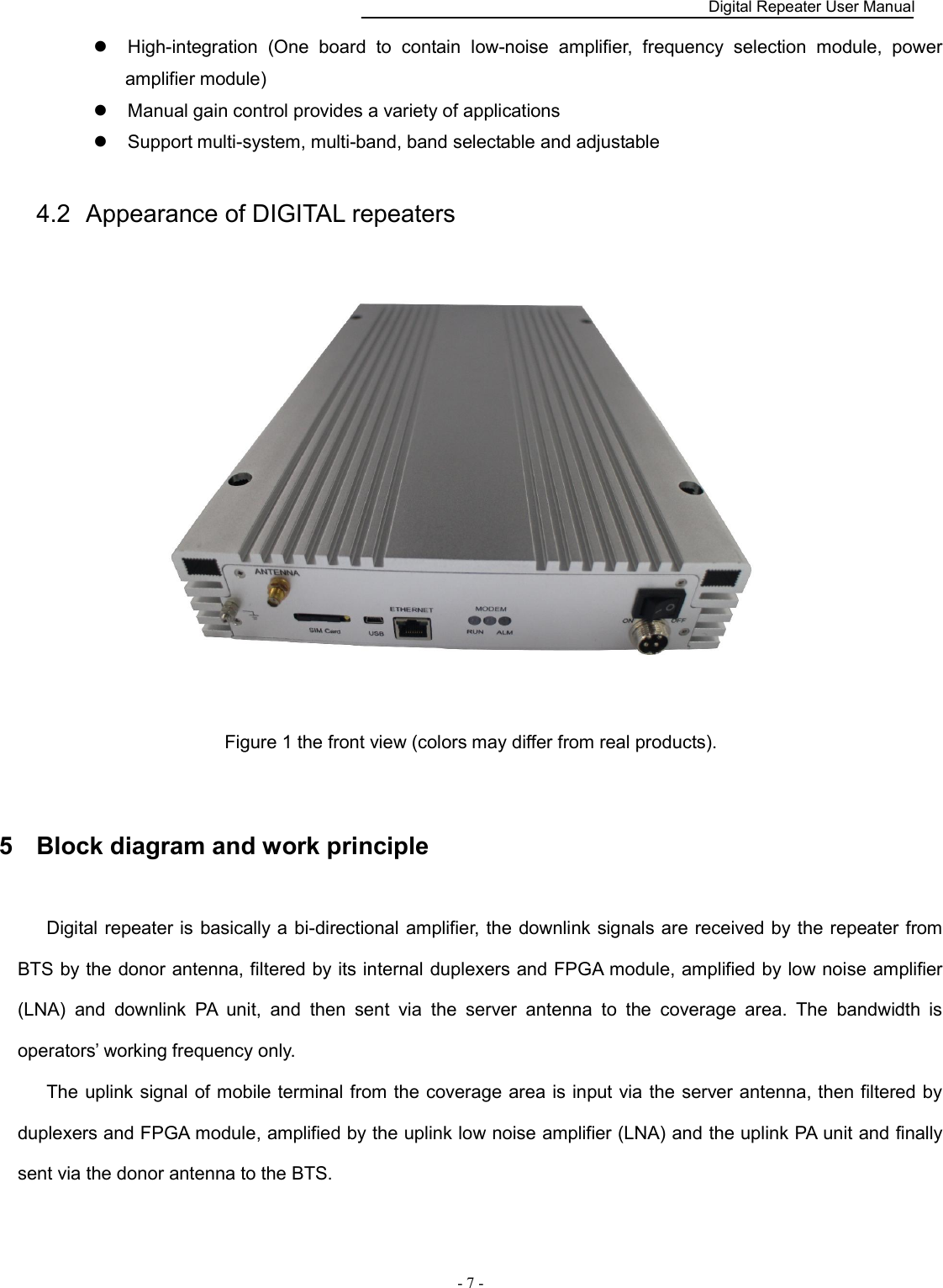    Digital Repeater User Manual  - 7 -        High-integration  (One  board  to  contain  low-noise  amplifier,  frequency  selection  module,  power amplifier module)      Manual gain control provides a variety of applications      Support multi-system, multi-band, band selectable and adjustable 4.2  Appearance of DIGITAL repeaters  Figure 1 the front view (colors may differ from real products).  5  Block diagram and work principle Digital repeater is  basically a bi-directional amplifier, the downlink signals are received by the repeater from BTS by the donor antenna, filtered by its internal duplexers and FPGA module, amplified by low noise amplifier (LNA)  and  downlink  PA  unit,  and  then  sent  via  the  server  antenna  to  the  coverage  area.  The  bandwidth  is operators’ working frequency only. The uplink signal of mobile terminal from the coverage area is input via the server antenna, then filtered by duplexers and FPGA module, amplified by the uplink low noise amplifier (LNA) and the uplink PA unit and finally sent via the donor antenna to the BTS. 