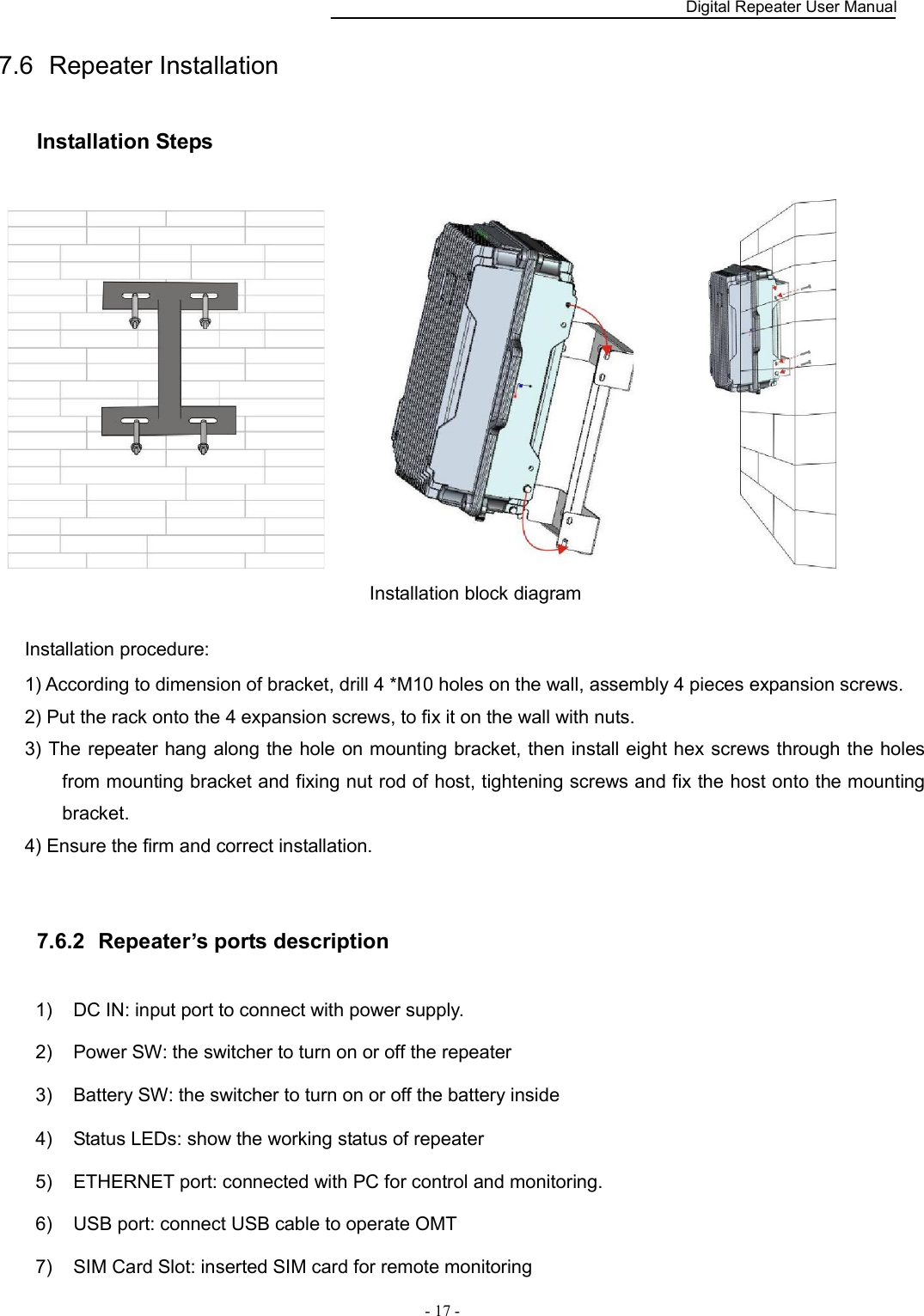    Digital Repeater User Manual  - 17 -   7.6  Repeater Installation Installation Steps                        Installation block diagram  Installation procedure: 1) According to dimension of bracket, drill 4 *M10 holes on the wall, assembly 4 pieces expansion screws. 2) Put the rack onto the 4 expansion screws, to fix it on the wall with nuts. 3) The repeater hang along the hole on mounting bracket, then install eight hex screws through the holes from mounting bracket and fixing nut rod of host, tightening screws and fix the host onto the mounting bracket. 4) Ensure the firm and correct installation.  7.6.2   Repeater’s ports description 1)  DC IN: input port to connect with power supply. 2)  Power SW: the switcher to turn on or off the repeater 3)  Battery SW: the switcher to turn on or off the battery inside 4)  Status LEDs: show the working status of repeater 5)  ETHERNET port: connected with PC for control and monitoring. 6)  USB port: connect USB cable to operate OMT   7)  SIM Card Slot: inserted SIM card for remote monitoring 