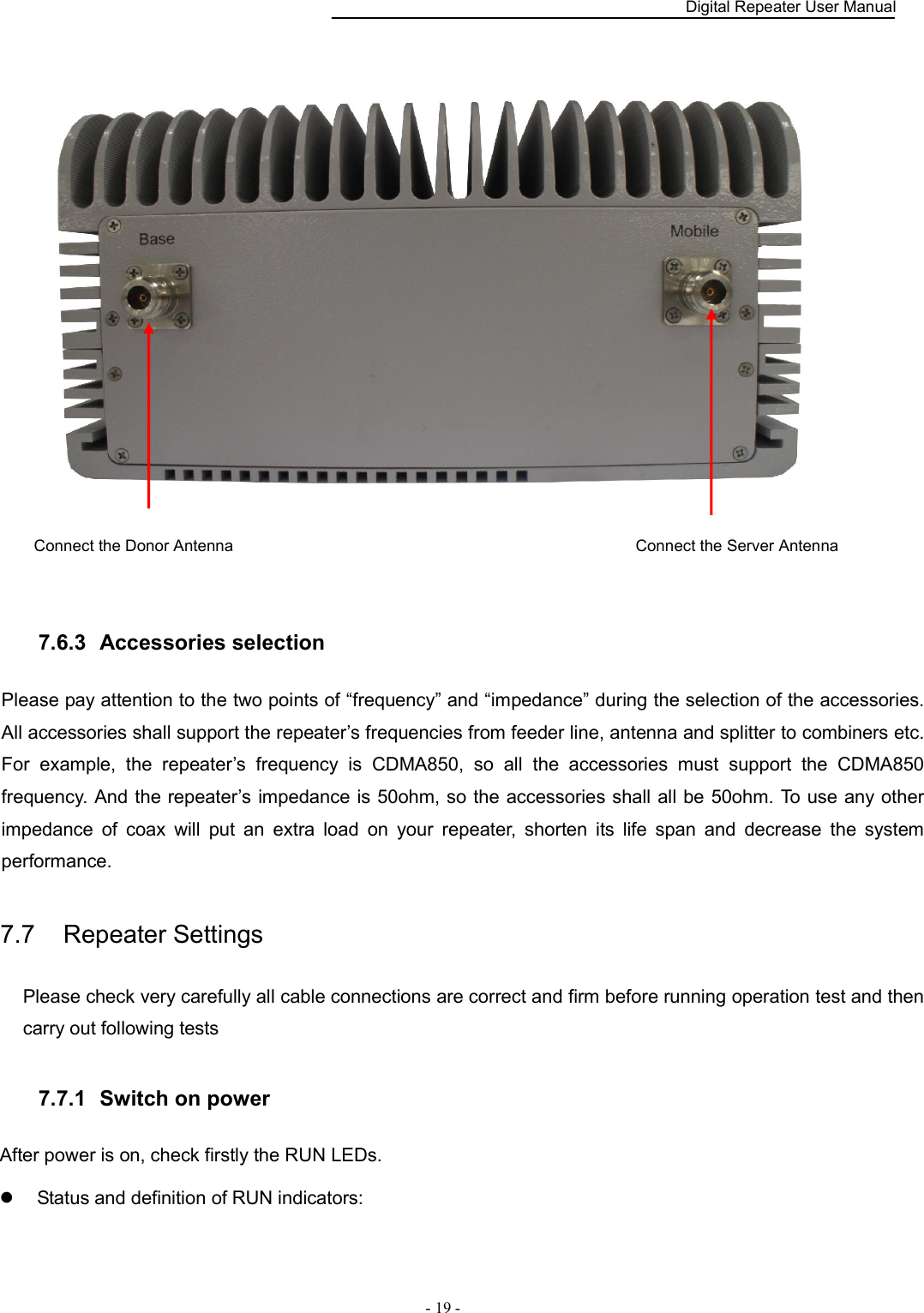    Digital Repeater User Manual  - 19 -    7.6.3   Accessories selection Please pay attention to the two points of “frequency” and “impedance” during the selection of the accessories. All accessories shall support the repeater’s frequencies from feeder line, antenna and splitter to combiners etc. For  example,  the  repeater’s  frequency  is  CDMA850,  so  all  the  accessories  must  support  the  CDMA850 frequency. And the repeater’s impedance is 50ohm, so the accessories shall all be 50ohm. To use any other impedance  of  coax  will  put  an  extra  load  on  your  repeater,  shorten  its  life  span  and  decrease  the  system performance. 7.7    Repeater Settings Please check very carefully all cable connections are correct and firm before running operation test and then carry out following tests 7.7.1   Switch on power After power is on, check firstly the RUN LEDs.   Status and definition of RUN indicators: Connect the Donor Antenna Connect the Server Antenna 