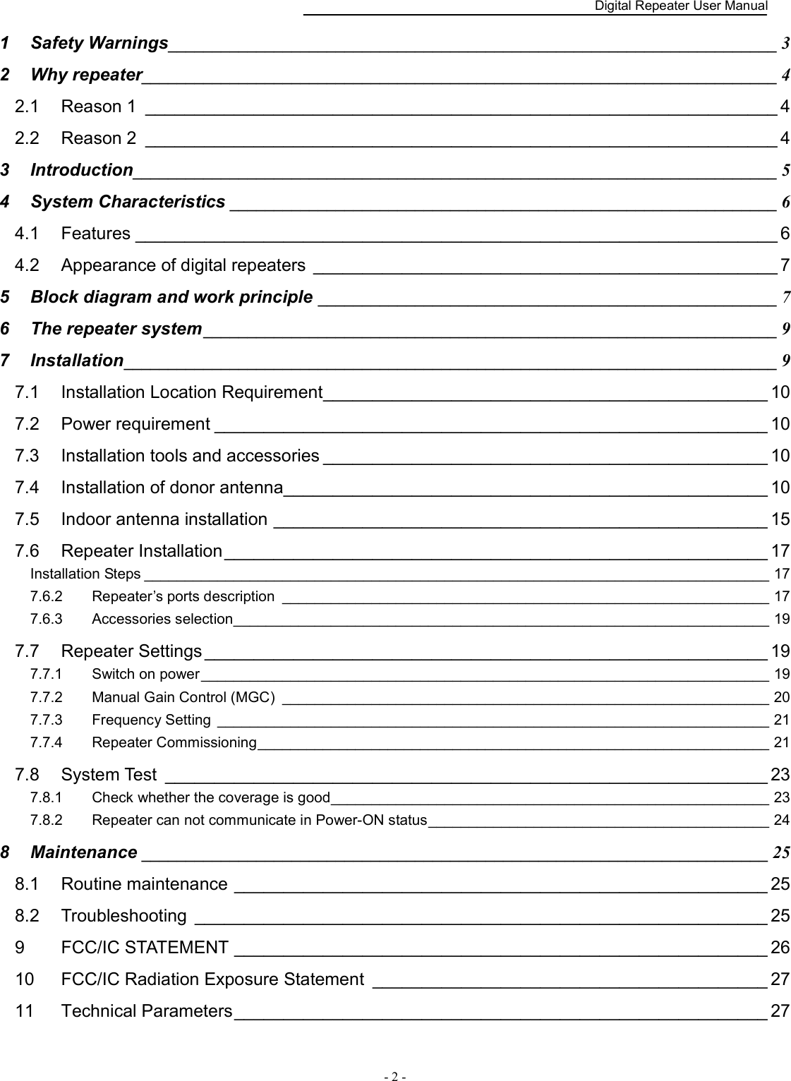    Digital Repeater User Manual  - 2 -   1 Safety Warnings _____________________________________________________________________ 3 2 Why repeater ________________________________________________________________________ 4 2.1 Reason 1  ________________________________________________________________ 4 2.2 Reason 2  ________________________________________________________________ 4 3 Introduction _________________________________________________________________________ 5 4 System Characteristics ______________________________________________________________ 6 4.1 Features _________________________________________________________________ 6 4.2 Appearance of digital repeaters  _______________________________________________ 7 5 Block diagram and work principle  ____________________________________________________ 7 6 The repeater system _________________________________________________________________ 9 7 Installation __________________________________________________________________________ 9 7.1 Installation Location Requirement _____________________________________________ 10 7.2 Power requirement ________________________________________________________ 10 7.3 Installation tools and accessories _____________________________________________ 10 7.4 Installation of donor antenna _________________________________________________ 10 7.5 Indoor antenna installation __________________________________________________ 15 7.6 Repeater Installation _______________________________________________________ 17 Installation Steps _____________________________________________________________________________ 17 7.6.2 Repeater’s ports description  ____________________________________________________________ 17 7.6.3 Accessories selection __________________________________________________________________ 19 7.7 Repeater Settings _________________________________________________________ 19 7.7.1 Switch on power ______________________________________________________________________ 19 7.7.2 Manual Gain Control (MGC)  ____________________________________________________________ 20 7.7.3 Frequency Setting  ____________________________________________________________________ 21 7.7.4 Repeater Commissioning _______________________________________________________________ 21 7.8 System Test  _____________________________________________________________ 23 7.8.1 Check whether the coverage is good ______________________________________________________ 23 7.8.2 Repeater can not communicate in Power-ON status __________________________________________ 24 8 Maintenance _______________________________________________________________________ 25 8.1 Routine maintenance ______________________________________________________ 25 8.2 Troubleshooting  __________________________________________________________ 25 9 FCC/IC STATEMENT ______________________________________________________ 26 10 FCC/IC Radiation Exposure Statement  ________________________________________ 27 11 Technical Parameters ______________________________________________________ 27  
