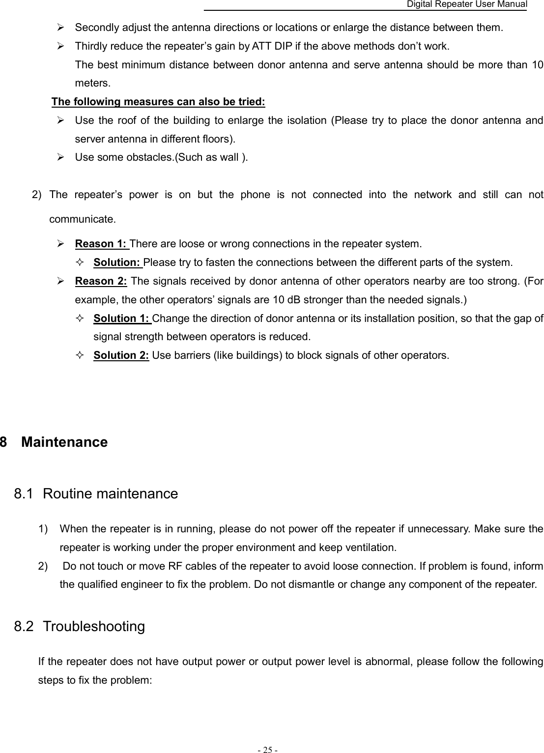    Digital Repeater User Manual  - 25 -     Secondly adjust the antenna directions or locations or enlarge the distance between them.   Thirdly reduce the repeater’s gain by ATT DIP if the above methods don’t work. The best minimum distance between donor antenna and serve antenna should be more than 10 meters. The following measures can also be tried:   Use  the roof of  the building to  enlarge  the  isolation (Please  try  to  place  the donor antenna  and server antenna in different floors).   Use some obstacles.(Such as wall ).    2)  The  repeater’s  power  is  on  but  the  phone  is  not  connected  into  the  network  and  still  can  not communicate.    Reason 1: There are loose or wrong connections in the repeater system.    Solution: Please try to fasten the connections between the different parts of the system.  Reason 2: The signals received by donor antenna of other operators nearby are too strong. (For example, the other operators’ signals are 10 dB stronger than the needed signals.)    Solution 1: Change the direction of donor antenna or its installation position, so that the gap of signal strength between operators is reduced.    Solution 2: Use barriers (like buildings) to block signals of other operators.       8  Maintenance 8.1  Routine maintenance 1)  When the repeater is in running, please do not power off the repeater if unnecessary. Make sure the repeater is working under the proper environment and keep ventilation.   2)   Do not touch or move RF cables of the repeater to avoid loose connection. If problem is found, inform the qualified engineer to fix the problem. Do not dismantle or change any component of the repeater.   8.2  Troubleshooting If the repeater does not have output power or output power level is abnormal, please follow the following steps to fix the problem: 