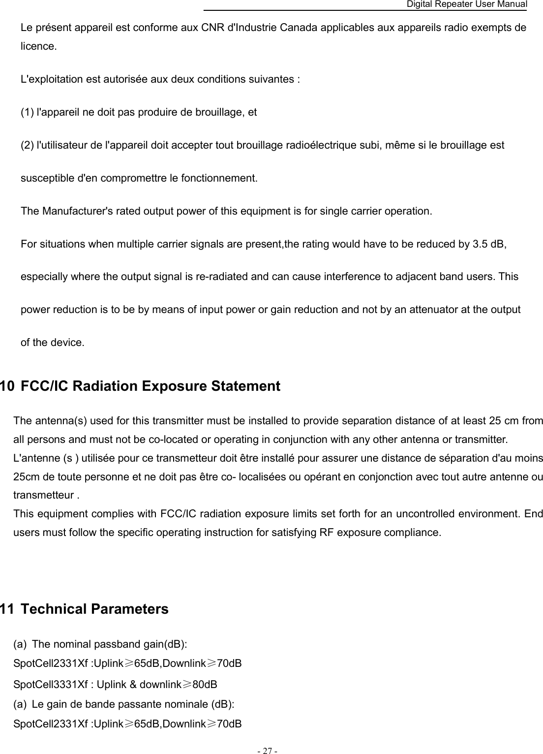    Digital Repeater User Manual  - 27 -   Le présent appareil est conforme aux CNR d&apos;Industrie Canada applicables aux appareils radio exempts de licence.   L&apos;exploitation est autorisée aux deux conditions suivantes :   (1) l&apos;appareil ne doit pas produire de brouillage, et   (2) l&apos;utilisateur de l&apos;appareil doit accepter tout brouillage radioélectrique subi, même si le brouillage est   susceptible d&apos;en compromettre le fonctionnement.   The Manufacturer&apos;s rated output power of this equipment is for single carrier operation.   For situations when multiple carrier signals are present,the rating would have to be reduced by 3.5 dB,   especially where the output signal is re-radiated and can cause interference to adjacent band users. This   power reduction is to be by means of input power or gain reduction and not by an attenuator at the output   of the device. 10  FCC/IC Radiation Exposure Statement The antenna(s) used for this transmitter must be installed to provide separation distance of at least 25 cm from all persons and must not be co-located or operating in conjunction with any other antenna or transmitter. L&apos;antenne (s ) utilisée pour ce transmetteur doit être installé pour assurer une distance de séparation d&apos;au moins 25cm de toute personne et ne doit pas être co- localisées ou opérant en conjonction avec tout autre antenne ou transmetteur . This equipment complies with FCC/IC radiation exposure limits set forth for an uncontrolled environment. End users must follow the specific operating instruction for satisfying RF exposure compliance.     11  Technical Parameters (a)  The nominal passband gain(dB): SpotCell2331Xf :Uplink≥65dB,Downlink≥70dB SpotCell3331Xf : Uplink &amp; downlink≥80dB (a)  Le gain de bande passante nominale (dB): SpotCell2331Xf :Uplink≥65dB,Downlink≥70dB 