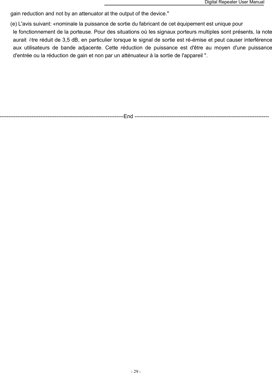    Digital Repeater User Manual  - 29 -   gain reduction and not by an attenuator at the output of the device.&quot; (e) L&apos;avis suivant: «nominale la puissance de sortie du fabricant de cet équipement est unique pour   le fonctionnement de la porteuse. Pour des situations où les signaux porteurs multiples sont présents, la note aurait  être réduit de 3,5 dB, en particulier lorsque le signal de sortie est ré-émise et peut causer interférence aux  utilisateurs  de  bande  adjacente.  Cette  réduction  de  puissance  est  d&apos;être  au  moyen  d&apos;une  puissance d&apos;entrée ou la réduction de gain et non par un atténuateur à la sortie de l&apos;appareil &quot;.       ----------------------------------------------------------------------End ----------------------------------------------------------------------------  