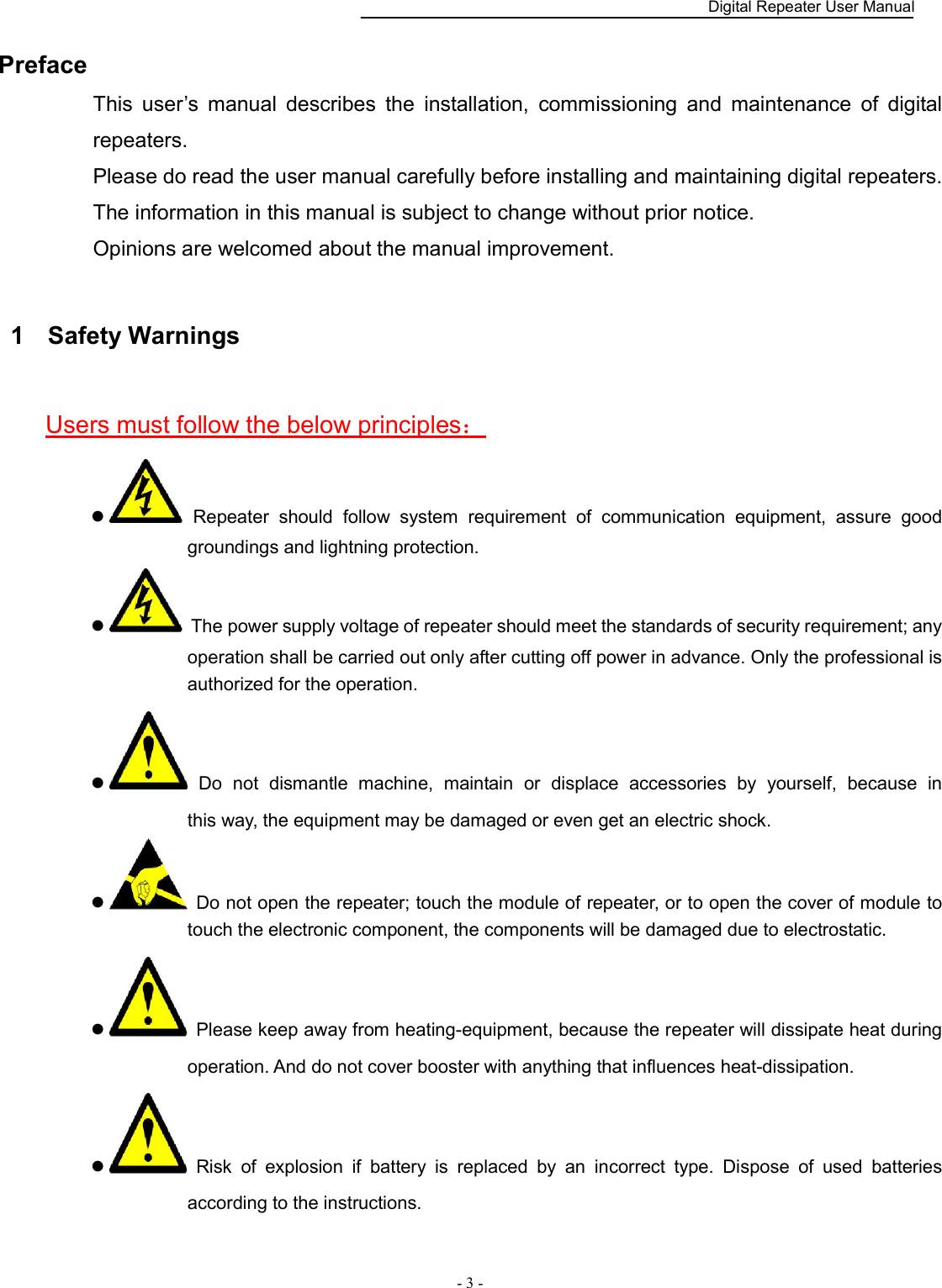    Digital Repeater User Manual  - 3 -   Preface This  user’s  manual  describes  the  installation,  commissioning  and  maintenance  of  digital repeaters.   Please do read the user manual carefully before installing and maintaining digital repeaters.   The information in this manual is subject to change without prior notice. Opinions are welcomed about the manual improvement. 1  Safety Warnings Users must follow the below principles：   Repeater  should  follow  system  requirement  of  communication  equipment,  assure  good groundings and lightning protection.     The power supply voltage of repeater should meet the standards of security requirement; any operation shall be carried out only after cutting off power in advance. Only the professional is authorized for the operation.     Do  not  dismantle  machine,  maintain  or  displace  accessories  by  yourself,  because  in                 this way, the equipment may be damaged or even get an electric shock.     Do not open the repeater; touch the module of repeater, or to open the cover of module to touch the electronic component, the components will be damaged due to electrostatic.   Please keep away from heating-equipment, because the repeater will dissipate heat during operation. And do not cover booster with anything that influences heat-dissipation.   Risk  of  explosion  if  battery  is  replaced  by  an  incorrect  type.  Dispose  of  used  batteries according to the instructions. 