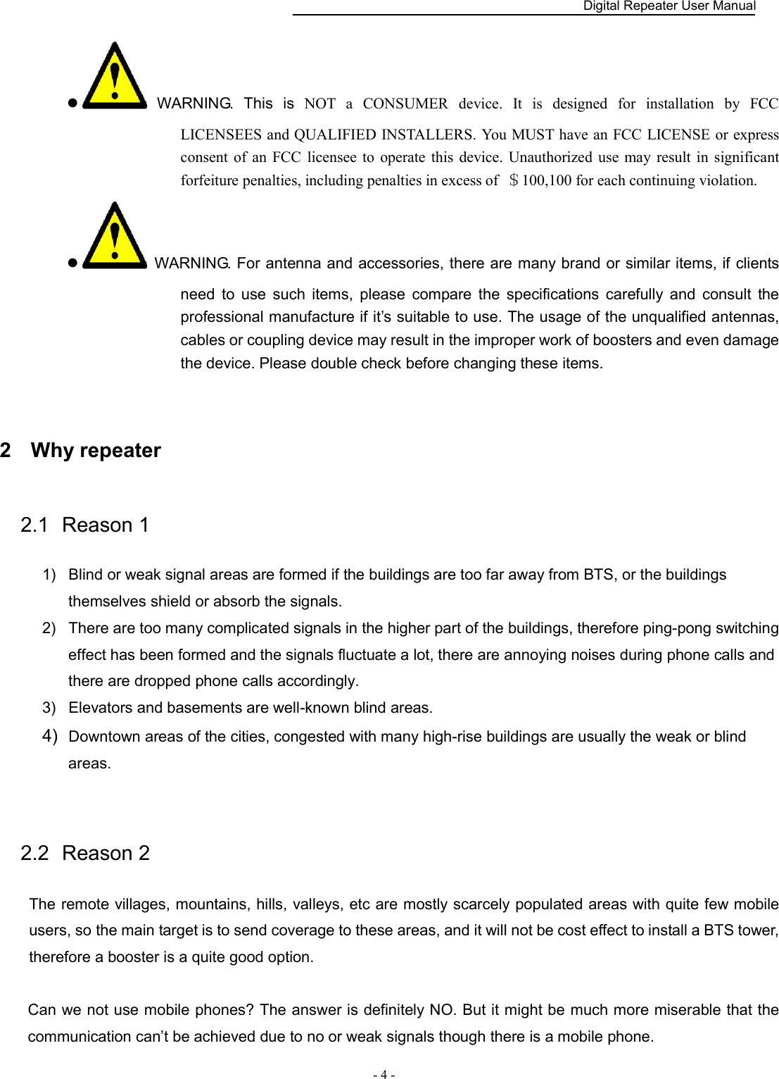    Digital Repeater User Manual  - 4 -     WARNING.  This  is  NOT  a  CONSUMER  device.  It  is  designed  for  installation  by  FCC LICENSEES and QUALIFIED INSTALLERS. You MUST have an FCC LICENSE or express consent  of an FCC  licensee to  operate  this  device.  Unauthorized  use  may  result in  significant forfeiture penalties, including penalties in excess of  ＄100,100 for each continuing violation.   WARNING. For antenna and accessories, there are many brand or similar items, if clients need  to  use  such  items,  please  compare  the  specifications  carefully  and  consult  the professional manufacture if it’s suitable to use. The usage of the unqualified antennas, cables or coupling device may result in the improper work of boosters and even damage the device. Please double check before changing these items.  2  Why repeater 2.1  Reason 1 1)  Blind or weak signal areas are formed if the buildings are too far away from BTS, or the buildings themselves shield or absorb the signals.   2)  There are too many complicated signals in the higher part of the buildings, therefore ping-pong switching effect has been formed and the signals fluctuate a lot, there are annoying noises during phone calls and there are dropped phone calls accordingly. 3)  Elevators and basements are well-known blind areas. 4)  Downtown areas of the cities, congested with many high-rise buildings are usually the weak or blind areas.  2.2  Reason 2 The remote villages, mountains, hills, valleys, etc are mostly scarcely populated areas with quite few mobile users, so the main target is to send coverage to these areas, and it will not be cost effect to install a BTS tower, therefore a booster is a quite good option.  Can we not use mobile phones? The answer is definitely NO. But it might be much more miserable that the communication can’t be achieved due to no or weak signals though there is a mobile phone.       