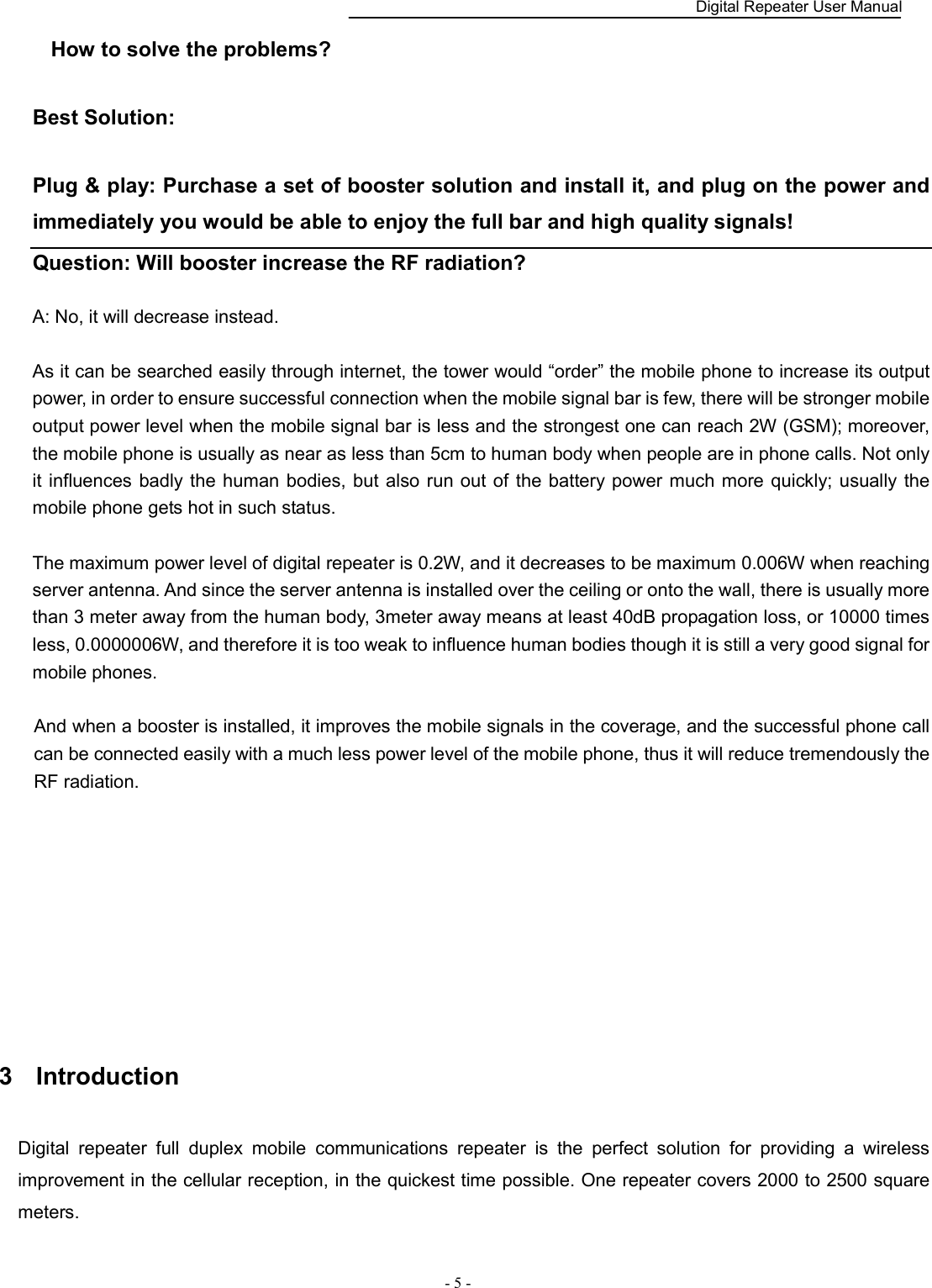    Digital Repeater User Manual  - 5 -   How to solve the problems?    Best Solution:    Plug &amp; play: Purchase a set of booster solution and install it, and plug on the power and immediately you would be able to enjoy the full bar and high quality signals!   Question: Will booster increase the RF radiation?    A: No, it will decrease instead.  As it can be searched easily through internet, the tower would “order” the mobile phone to increase its output power, in order to ensure successful connection when the mobile signal bar is few, there will be stronger mobile output power level when the mobile signal bar is less and the strongest one can reach 2W (GSM); moreover, the mobile phone is usually as near as less than 5cm to human body when people are in phone calls. Not only it influences badly the  human bodies, but  also run out of the battery power  much more quickly; usually the mobile phone gets hot in such status.        The maximum power level of digital repeater is 0.2W, and it decreases to be maximum 0.006W when reaching server antenna. And since the server antenna is installed over the ceiling or onto the wall, there is usually more than 3 meter away from the human body, 3meter away means at least 40dB propagation loss, or 10000 times less, 0.0000006W, and therefore it is too weak to influence human bodies though it is still a very good signal for mobile phones.      And when a booster is installed, it improves the mobile signals in the coverage, and the successful phone call can be connected easily with a much less power level of the mobile phone, thus it will reduce tremendously the RF radiation.         3  Introduction   Digital  repeater  full  duplex  mobile  communications  repeater  is  the  perfect  solution  for  providing  a  wireless improvement in the cellular reception, in the quickest time possible. One repeater covers 2000 to 2500 square meters.   