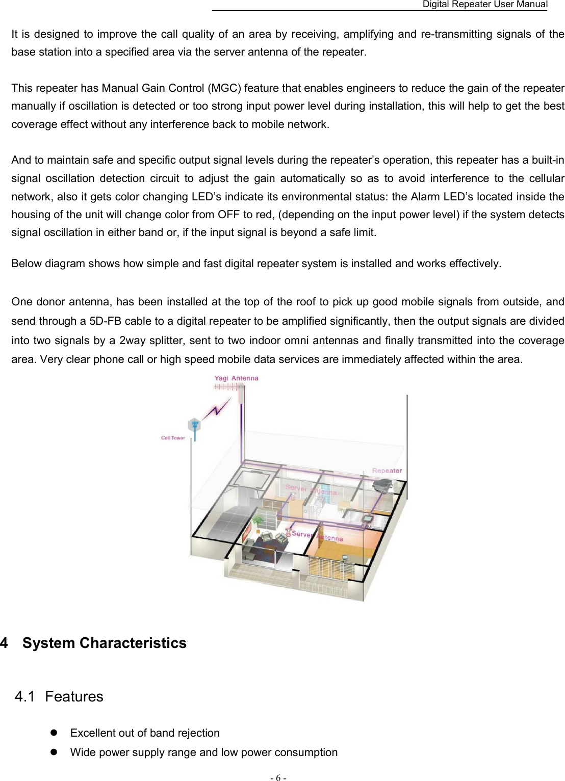    Digital Repeater User Manual  - 6 -   It is designed to improve the call quality of  an area by  receiving, amplifying and re-transmitting signals of the base station into a specified area via the server antenna of the repeater.  This repeater has Manual Gain Control (MGC) feature that enables engineers to reduce the gain of the repeater manually if oscillation is detected or too strong input power level during installation, this will help to get the best coverage effect without any interference back to mobile network.    And to maintain safe and specific output signal levels during the repeater’s operation, this repeater has a built-in signal  oscillation  detection  circuit  to  adjust  the  gain  automatically  so  as  to  avoid  interference  to  the  cellular network, also it gets color changing LED’s indicate its environmental status: the Alarm LED’s located inside the housing of the unit will change color from OFF to red, (depending on the input power level) if the system detects signal oscillation in either band or, if the input signal is beyond a safe limit.    Below diagram shows how simple and fast digital repeater system is installed and works effectively.  One donor antenna, has been installed at the top of the roof to pick up good mobile signals from outside, and send through a 5D-FB cable to a digital repeater to be amplified significantly, then the output signals are divided into two signals by a 2way splitter, sent to two indoor omni antennas and finally transmitted into the coverage area. Very clear phone call or high speed mobile data services are immediately affected within the area.  4  System Characteristics 4.1  Features      Excellent out of band rejection  Wide power supply range and low power consumption 