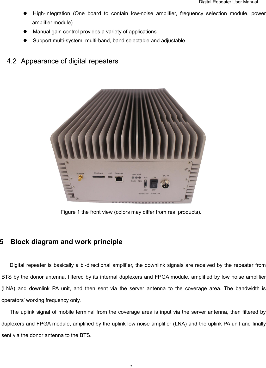    Digital Repeater User Manual  - 7 -        High-integration  (One  board  to  contain  low-noise  amplifier,  frequency  selection  module,  power amplifier module)      Manual gain control provides a variety of applications      Support multi-system, multi-band, band selectable and adjustable 4.2  Appearance of digital repeaters  Figure 1 the front view (colors may differ from real products).  5  Block diagram and work principle Digital repeater is  basically a bi-directional amplifier, the downlink signals are received by the repeater from BTS by the donor antenna, filtered by its internal duplexers and FPGA module, amplified by low noise amplifier (LNA)  and  downlink  PA  unit,  and  then  sent  via  the  server  antenna  to  the  coverage  area.  The  bandwidth  is operators’ working frequency only. The uplink signal of mobile terminal from the coverage area is input via the server antenna, then filtered by duplexers and FPGA module, amplified by the uplink low noise amplifier (LNA) and the uplink PA unit and finally sent via the donor antenna to the BTS. 