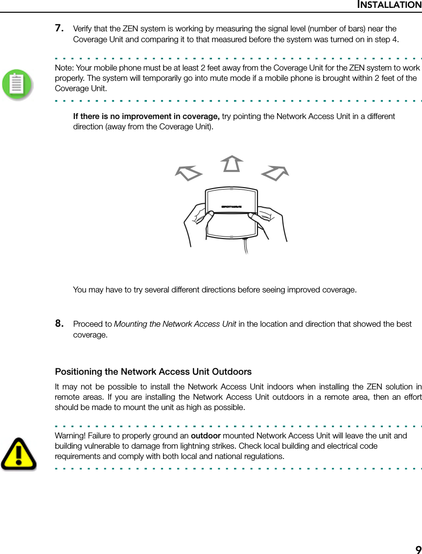 INSTALLATION97. Verify that the ZEN system is working by measuring the signal level (number of bars) near the Coverage Unit and comparing it to that measured before the system was turned on in step 4. Note: Your mobile phone must be at least 2 feet away from the Coverage Unit for the ZEN system to work properly. The system will temporarily go into mute mode if a mobile phone is brought within 2 feet of the Coverage Unit.If there is no improvement in coverage, try pointing the Network Access Unit in a different direction (away from the Coverage Unit). You may have to try several different directions before seeing improved coverage.8. Proceed to Mounting the Network Access Unit in the location and direction that showed the best coverage.Positioning the Network Access Unit OutdoorsIt may not be possible to install the Network Access Unit indoors when installing the ZEN solution inremote areas. If you are installing the Network Access Unit outdoors in a remote area, then an effortshould be made to mount the unit as high as possible.Warning! Failure to properly ground an outdoor mounted Network Access Unit will leave the unit and building vulnerable to damage from lightning strikes. Check local building and electrical code requirements and comply with both local and national regulations.