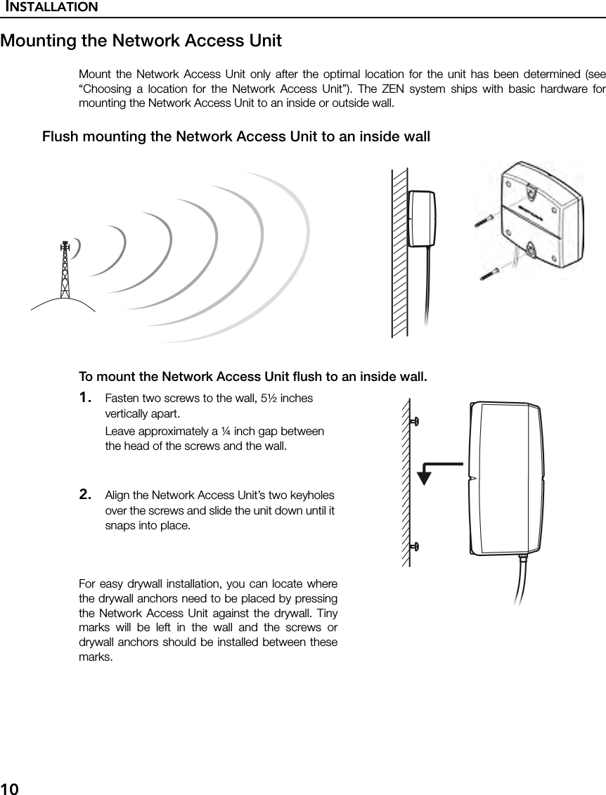 INSTALLATION10Mounting the Network Access UnitMount the Network Access Unit only after the optimal location for the unit has been determined (see“Choosing a location for the Network Access Unit”). The ZEN system ships with basic hardware formounting the Network Access Unit to an inside or outside wall.Flush mounting the Network Access Unit to an inside wallTo mount the Network Access Unit flush to an inside wall.1. Fasten two screws to the wall, 5½ inches vertically apart.Leave approximately a ¼ inch gap between the head of the screws and the wall.2. Align the Network Access Unit’s two keyholes over the screws and slide the unit down until it snaps into place.For easy drywall installation, you can locate wherethe drywall anchors need to be placed by pressingthe Network Access Unit against the drywall. Tinymarks will be left in the wall and the screws ordrywall anchors should be installed between thesemarks.