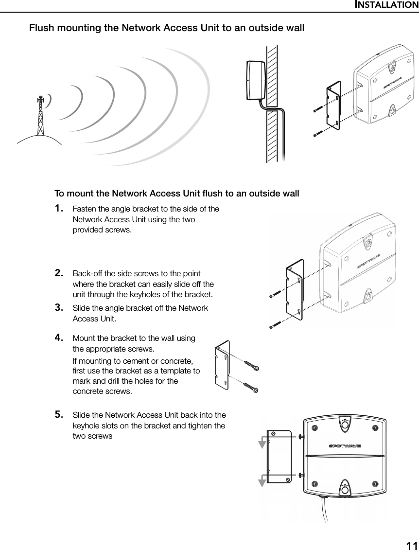 INSTALLATION11Flush mounting the Network Access Unit to an outside wallTo mount the Network Access Unit flush to an outside wall1. Fasten the angle bracket to the side of the Network Access Unit using the two provided screws.2. Back-off the side screws to the point where the bracket can easily slide off the unit through the keyholes of the bracket.3. Slide the angle bracket off the Network Access Unit.4. Mount the bracket to the wall using the appropriate screws.If mounting to cement or concrete, first use the bracket as a template to mark and drill the holes for the concrete screws.5. Slide the Network Access Unit back into the keyhole slots on the bracket and tighten the two screws