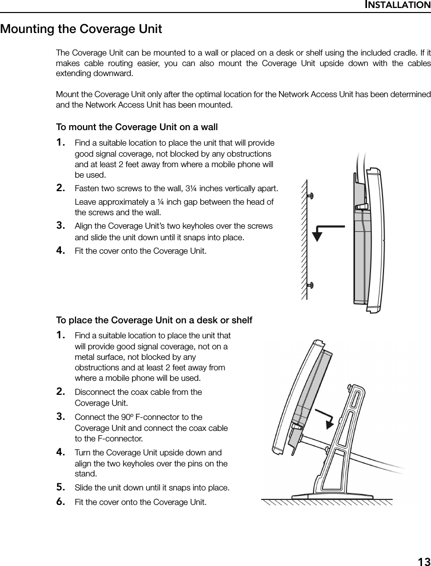 INSTALLATION13Mounting the Coverage UnitThe Coverage Unit can be mounted to a wall or placed on a desk or shelf using the included cradle. If itmakes cable routing easier, you can also mount the Coverage Unit upside down with the cablesextending downward. Mount the Coverage Unit only after the optimal location for the Network Access Unit has been determinedand the Network Access Unit has been mounted.To mount the Coverage Unit on a wall1. Find a suitable location to place the unit that will provide good signal coverage, not blocked by any obstructions and at least 2 feet away from where a mobile phone will be used.2. Fasten two screws to the wall, 3¼ inches vertically apart.Leave approximately a ¼ inch gap between the head of the screws and the wall.3. Align the Coverage Unit’s two keyholes over the screws and slide the unit down until it snaps into place.4. Fit the cover onto the Coverage Unit.To place the Coverage Unit on a desk or shelf1. Find a suitable location to place the unit that will provide good signal coverage, not on a metal surface, not blocked by any obstructions and at least 2 feet away from where a mobile phone will be used.2. Disconnect the coax cable from the Coverage Unit.3. Connect the 90º F-connector to the Coverage Unit and connect the coax cable to the F-connector.4. Turn the Coverage Unit upside down and align the two keyholes over the pins on the stand.5. Slide the unit down until it snaps into place.6. Fit the cover onto the Coverage Unit.