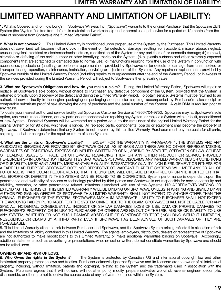 LIMITED WARRANTY AND LIMITATION OF LIABILITY:19LIMITED WARRANTY AND LIMITATION OF LIABILITY:1. What is Covered and for How Long?      Spotwave Wireless Inc. (&quot;Spotwave&quot;) warrants to the original Purchaser that the Spotwave ZEN System (the &quot;System&quot;) is free from defects in material and workmanship under normal use and service for a period of 12 months from the date of shipment from Spotwave (the &quot;Limited Warranty Period&quot;).2. What is not covered?      This Limited Warranty is conditioned upon proper use of the System by the Purchaser.  This Limited Warrantydoes not cover (and will become null and void in the event of): (a) defects or damage resulting from accident, misuse, abuse, neglect,unusual physical, electrical or electromechanical stress, modification of the System or any part thereof, or cosmetic damage; (b) removal,alteration or defacing of the serial number or other identifying marks on the System; (c) all plastic surfaces and other externally exposedcomponents that are scratched or damaged due to normal use; (d) malfunctions resulting from the use of the System in conjunction withaccessories, products or (ancillary) or peripheral equipment not provided by Spotwave; or (e) defects or damage from unauthorized orimproper testing, operation, maintenance, installation, servicing or adjustment of the System.  Any repairs or replacements provided bySpotwave outside of the Limited Warranty Period (including repairs to or replacement after the end of the Warranty Period), or in excess ofthe services provided during the Limited Warranty Period, will subject to Spotwave&apos;s then prevailing rates.3. What are Spotwave&apos;s Obligations and how do you make a claim?   During the Limited Warranty Period, Spotwave will repair orreplace, at Spotwave&apos;s sole option, without charge to Purchaser, any defective component of the System, provided that the System isreturned promptly upon discovery of the defect and during the Limited Warranty Period.  To obtain service, Systems must be returned to anauthorized service facility in the original packaging or packaging adequate for shipping, accompanied by Purchaser&apos;s sales receipt orcomparable substitute proof of sale showing the date of purchase and the serial number of the System.  A valid RMA is required prior toany return.To locate your nearest authorized service facility, call Spotwave Customer Service at 1-866-704-9750.  Spotwave may, at Spotwave&apos;s soleoption, use rebuilt, reconditioned, or new parts or components when repairing any System or replace a System with a rebuilt, reconditionedor new System.  Repaired Systems will be warranted for a period equal to the remainder of the original Limited Warranty Period for theoriginal System or for 90 days, whichever is longer.  All replaced parts, components, boards or equipment shall become the property ofSpotwave.  If Spotwave determines that any System is not covered by this Limited Warranty, Purchaser must pay the costs for all parts,shipping, and labor charges for the repair or return of such System.4. What are the Limits on Spotwave&apos;s Liability?       EXCEPT FOR THE WARRANTY IN PARAGRAPH 1, THE SYSTEMS AND ANYASSOCIATED SERVICES ARE PROVIDED BY SPOTWAVE ON AS &apos;AS IS&apos; BASIS AND THERE ARE NO OTHER REPRESENTATIONS,WARRANTIES OR CONDITIONS, EXPRESS OR IMPLIED, WRITTEN OR ORAL, ARISING BY STATUTE, OPERATION OF LAW, COURSEOF DEALING, USAGE OF TRADE OR OTHERWISE, REGARDING THEM OR ANY OTHER PRODUCT OR SERVICE PROVIDEDHEREUNDER OR IN CONNECTION HEREWITH BY SPOTWAVE. SPOTWAVE DISCLAIMS ANY IMPLIED WARRANTIES OR CONDITIONSOF DURABILITY, MERCHANT ABILITY, MERCHANTABLE QUALITY, SATISFACTORY QUALITY, NON-INFRINGEMENT OR FITNESS FORA PARTICULAR PURPOSE. SPOTWAVE DOES NOT REPRESENT OR WARRANT THAT THE SYSTEMS WILL MEET ANY OR ALL OFPURCHASERS&apos; PARTICULAR REQUIREMENTS, THAT THE SYSTEMS WILL OPERATE ERROR-FREE OR UNINTERRUPTED OR THATALL ERRORS OR DEFECTS IN THE SYSTEMS CAN BE FOUND TO BE CORRECTED. System performance is dependant upon theperformance and availability of services or technology provided by third parties and Spotwave is not responsible for service continuity andreliability, reception, or other performance related limitations associated with use of the Systems. NO AGREEMENTS VARYING OREXTENDING THE TERMS OF THIS LIMITED WARRANTY WILL BE BINDING ON SPOTWAVE UNLESS IN WRITING AND SIGNED BY ANAUTHORIZED SIGNING OFFICER OF SPOTWAVE THIS LIMITED WARRANTY SHALL NOT EXTEND TO ANYONE OTHER THAN THEORIGINAL PURCHASER OF THE SYSTEM. SPOTWAVE&apos;S MAXIMUM AGGREGATE LIABILITY TO PURCHASER SHALL NOT EXCEEDTHE AMOUNTS PAID BY PURCHASER FOR THE SYSTEM GIVING RISE TO THE CLAIM. SPOTWAVE SHALL NOT BE LIABLE FOR ANYSPECIAL, INCIDENTAL, CONSEQUENTIAL, INDIRECT OR SIMILAR DAMAGES, LOSS OF USE, DATA OR PROFITS, DAMAGES TOPURCHASER&apos;S PROPERTY, OR INJURY TO PURCHASER OR OTHERS ARISING OUT OF THE USE, MISUSE OR INABILITY TO USEANY SYSTEM, WHETHER OR NOT SUCH DAMAGE ARISES OUT OF CONTRACT OR TORT (INCLUDING WITHOUT LIMITATION,NEGLIGENCE) OR CLAIMS BY A THIRD PARTY, EVEN IF SPOTWAVE HAS BEEN ADVISED OF SUCH DAMAGES OR THEY AREFORESEEABLE5. This Limited Warranty allocates risk between Purchaser and Spotwave, and the Spotwave System pricing reflects this allocation of riskand the limitations of liability contained in this Limited Warranty.  The agents, employees, distributors, dealers or representative of Spotwaveare not authorized to make modifications to this Limited Warranty, or make additional warranties binding on Spotwave.  Accordingly,additional statements such as advertising or presentations, whether oral or written, do not constitute warranties by Spotwave and shouldnot be relied upon.OWNERSHIP AND RISK OF LOSS:6.  Who Owns the rights in the System?      The System is protected by Canadian, US and international copyright law and otherintellectual property protection laws and treaties. Purchaser acknowledges that Spotwave and its licensors are the owner of all intellectualproperty, including, without limitation, patents and copyright, relating to the System and the trademarks used in association with theSystem.  Purchaser agrees that it will not (and will not attempt to) modify, prepare derivative works of, reverse engineer, decompile,disassemble, or other attempt to derive the source code of any software contained within the System. 