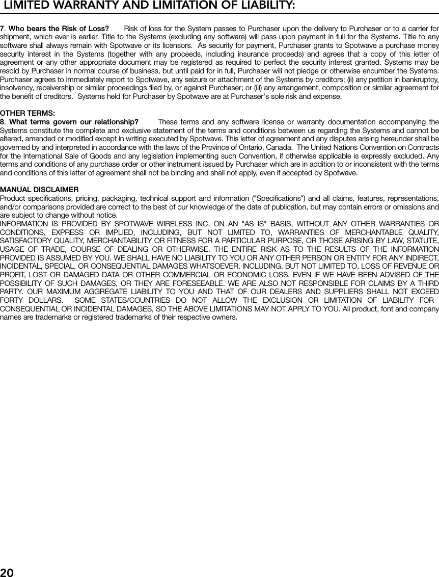 LIMITED WARRANTY AND LIMITATION OF LIABILITY:207. Who bears the Risk of Loss?      Risk of loss for the System passes to Purchaser upon the delivery to Purchaser or to a carrier forshipment, which ever is earlier. Title to the Systems (excluding any software) will pass upon payment in full for the Systems. Title to anysoftware shall always remain with Spotwave or its licensors.  As security for payment, Purchaser grants to Spotwave a purchase moneysecurity interest in the Systems (together with any proceeds, including insurance proceeds) and agrees that a copy of this letter ofagreement or any other appropriate document may be registered as required to perfect the security interest granted. Systems may beresold by Purchaser in normal course of business, but until paid for in full, Purchaser will not pledge or otherwise encumber the Systems.Purchaser agrees to immediately report to Spotwave, any seizure or attachment of the Systems by creditors; (ii) any petition in bankruptcy,insolvency, receivership or similar proceedings filed by, or against Purchaser; or (iii) any arrangement, composition or similar agreement forthe benefit of creditors.  Systems held for Purchaser by Spotwave are at Purchaser&apos;s sole risk and expense. OTHER TERMS:8.  What terms govern our relationship?      These terms and any software license or warranty documentation accompanying theSystems constitute the complete and exclusive statement of the terms and conditions between us regarding the Systems and cannot bealtered, amended or modified except in writing executed by Spotwave. This letter of agreement and any disputes arising hereunder shall begoverned by and interpreted in accordance with the laws of the Province of Ontario, Canada.  The United Nations Convention on Contractsfor the International Sale of Goods and any legislation implementing such Convention, if otherwise applicable is expressly excluded. Anyterms and conditions of any purchase order or other instrument issued by Purchaser which are in addition to or inconsistent with the termsand conditions of this letter of agreement shall not be binding and shall not apply, even if accepted by Spotwave.MANUAL DISCLAIMERProduct specifications, pricing, packaging, technical support and information (&quot;Specifications&quot;) and all claims, features, representations,and/or comparisons provided are correct to the best of our knowledge of the date of publication, but may contain errors or omissions andare subject to change without notice.INFORMATION IS PROVIDED BY SPOTWAVE WIRELESS INC. ON AN &quot;AS IS&quot; BASIS, WITHOUT ANY OTHER WARRANTIES ORCONDITIONS, EXPRESS OR IMPLIED, INCLUDING, BUT NOT LIMITED TO, WARRANTIES OF MERCHANTABLE QUALITY,SATISFACTORY QUALITY, MERCHANTABILITY OR FITNESS FOR A PARTICULAR PURPOSE, OR THOSE ARISING BY LAW, STATUTE,USAGE OF TRADE, COURSE OF DEALING OR OTHERWISE. THE ENTIRE RISK AS TO THE RESULTS OF THE INFORMATIONPROVIDED IS ASSUMED BY YOU. WE SHALL HAVE NO LIABILITY TO YOU OR ANY OTHER PERSON OR ENTITY FOR ANY INDIRECT,INCIDENTAL, SPECIAL, OR CONSEQUENTIAL DAMAGES WHATSOEVER, INCLUDING, BUT NOT LIMITED TO, LOSS OF REVENUE ORPROFIT, LOST OR DAMAGED DATA OR OTHER COMMERCIAL OR ECONOMIC LOSS, EVEN IF WE HAVE BEEN ADVISED OF THEPOSSIBILITY OF SUCH DAMAGES, OR THEY ARE FORESEEABLE. WE ARE ALSO NOT RESPONSIBLE FOR CLAIMS BY A THIRDPARTY. OUR MAXIMUM AGGREGATE LIABILITY TO YOU AND THAT OF OUR DEALERS AND SUPPLIERS SHALL NOT EXCEEDFORTY DOLLARS.  SOME STATES/COUNTRIES DO NOT ALLOW THE EXCLUSION OR LIMITATION OF LIABILITY FORCONSEQUENTIAL OR INCIDENTAL DAMAGES, SO THE ABOVE LIMITATIONS MAY NOT APPLY TO YOU. All product, font and companynames are trademarks or registered trademarks of their respective owners.