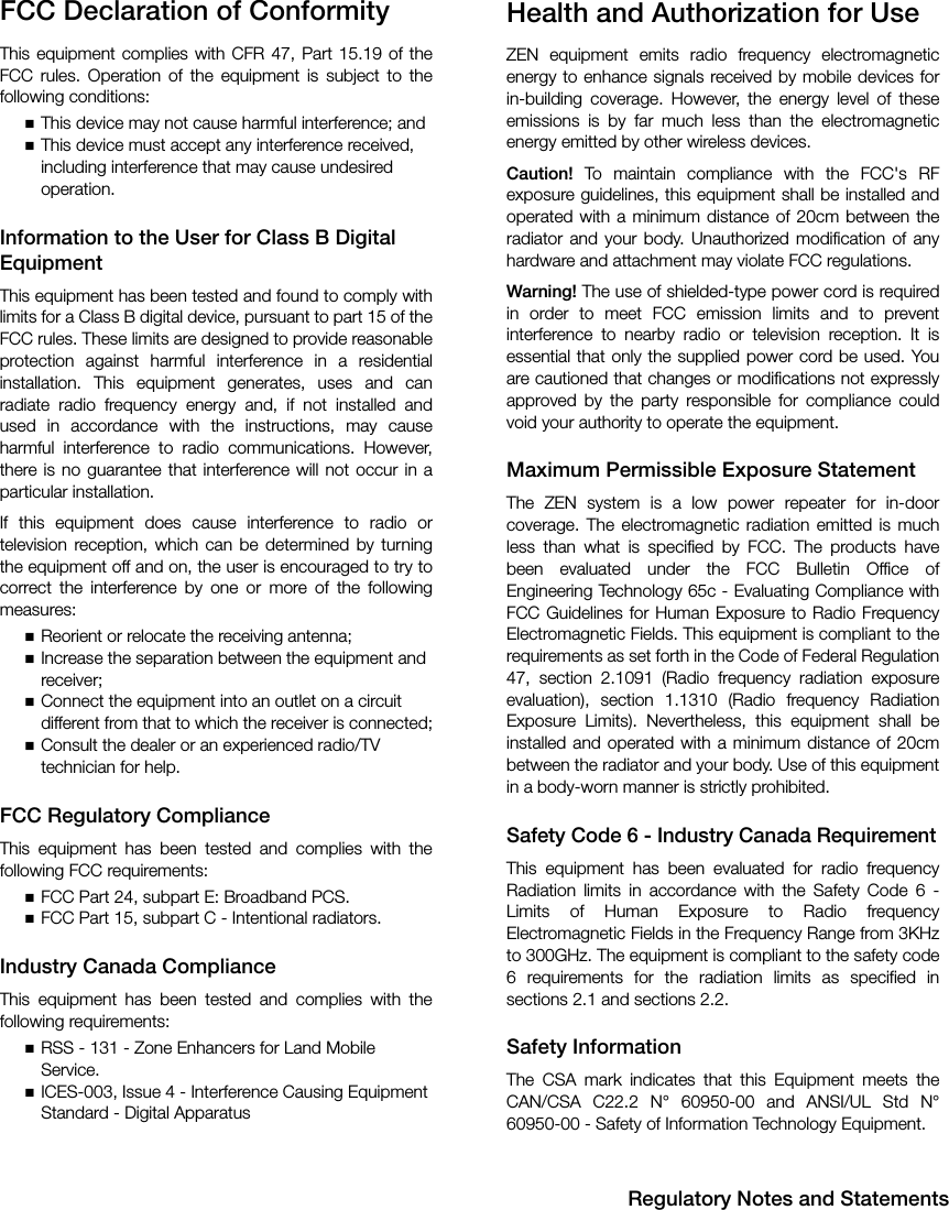 Regulatory Notes and StatementsFCC Declaration of ConformityThis equipment complies with CFR 47, Part 15.19 of theFCC rules. Operation of the equipment is subject to thefollowing conditions:This device may not cause harmful interference; andThis device must accept any interference received, including interference that may cause undesired operation.Information to the User for Class B Digital EquipmentThis equipment has been tested and found to comply withlimits for a Class B digital device, pursuant to part 15 of theFCC rules. These limits are designed to provide reasonableprotection against harmful interference in a residentialinstallation. This equipment generates, uses and canradiate radio frequency energy and, if not installed andused in accordance with the instructions, may causeharmful interference to radio communications. However,there is no guarantee that interference will not occur in aparticular installation.If this equipment does cause interference to radio ortelevision reception, which can be determined by turningthe equipment off and on, the user is encouraged to try tocorrect the interference by one or more of the followingmeasures:Reorient or relocate the receiving antenna;Increase the separation between the equipment and receiver;Connect the equipment into an outlet on a circuit different from that to which the receiver is connected;Consult the dealer or an experienced radio/TV technician for help. FCC Regulatory ComplianceThis equipment has been tested and complies with thefollowing FCC requirements:FCC Part 24, subpart E: Broadband PCS.FCC Part 15, subpart C - Intentional radiators.Industry Canada ComplianceThis equipment has been tested and complies with thefollowing requirements:RSS - 131 - Zone Enhancers for Land Mobile Service.ICES-003, Issue 4 - Interference Causing Equipment Standard - Digital ApparatusHealth and Authorization for UseZEN equipment emits radio frequency electromagneticenergy to enhance signals received by mobile devices forin-building coverage. However, the energy level of theseemissions is by far much less than the electromagneticenergy emitted by other wireless devices. Caution! To maintain compliance with the FCC&apos;s RFexposure guidelines, this equipment shall be installed andoperated with a minimum distance of 20cm between theradiator and your body. Unauthorized modification of anyhardware and attachment may violate FCC regulations.Warning! The use of shielded-type power cord is requiredin order to meet FCC emission limits and to preventinterference to nearby radio or television reception. It isessential that only the supplied power cord be used. Youare cautioned that changes or modifications not expresslyapproved by the party responsible for compliance couldvoid your authority to operate the equipment.Maximum Permissible Exposure StatementThe ZEN system is a low power repeater for in-doorcoverage. The electromagnetic radiation emitted is muchless than what is specified by FCC. The products havebeen evaluated under the FCC Bulletin Office ofEngineering Technology 65c - Evaluating Compliance withFCC Guidelines for Human Exposure to Radio FrequencyElectromagnetic Fields. This equipment is compliant to therequirements as set forth in the Code of Federal Regulation47, section 2.1091 (Radio frequency radiation exposureevaluation), section 1.1310 (Radio frequency RadiationExposure Limits). Nevertheless, this equipment shall beinstalled and operated with a minimum distance of 20cmbetween the radiator and your body. Use of this equipmentin a body-worn manner is strictly prohibited.Safety Code 6 - Industry Canada RequirementThis equipment has been evaluated for radio frequencyRadiation limits in accordance with the Safety Code 6 -Limits of Human Exposure to Radio frequencyElectromagnetic Fields in the Frequency Range from 3KHzto 300GHz. The equipment is compliant to the safety code6 requirements for the radiation limits as specified insections 2.1 and sections 2.2.Safety InformationThe CSA mark indicates that this Equipment meets theCAN/CSA C22.2 N° 60950-00 and ANSI/UL Std N°60950-00 - Safety of Information Technology Equipment.