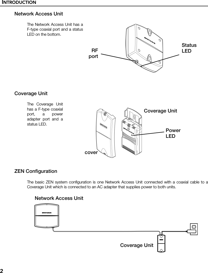 INTRODUCTION2Network Access UnitThe Network Access Unit has aF-type coaxial port and a statusLED on the bottom.Coverage UnitThe Coverage Unithas a F-type coaxialport, a poweradapter port and astatus LED.ZEN ConfigurationThe basic ZEN system configuration is one Network Access Unit connected with a coaxial cable to aCoverage Unit which is connected to an AC adapter that supplies power to both units.StatusLEDRFportPowerLEDCoverage UnitcoverCoverage UnitNetwork Access Unit