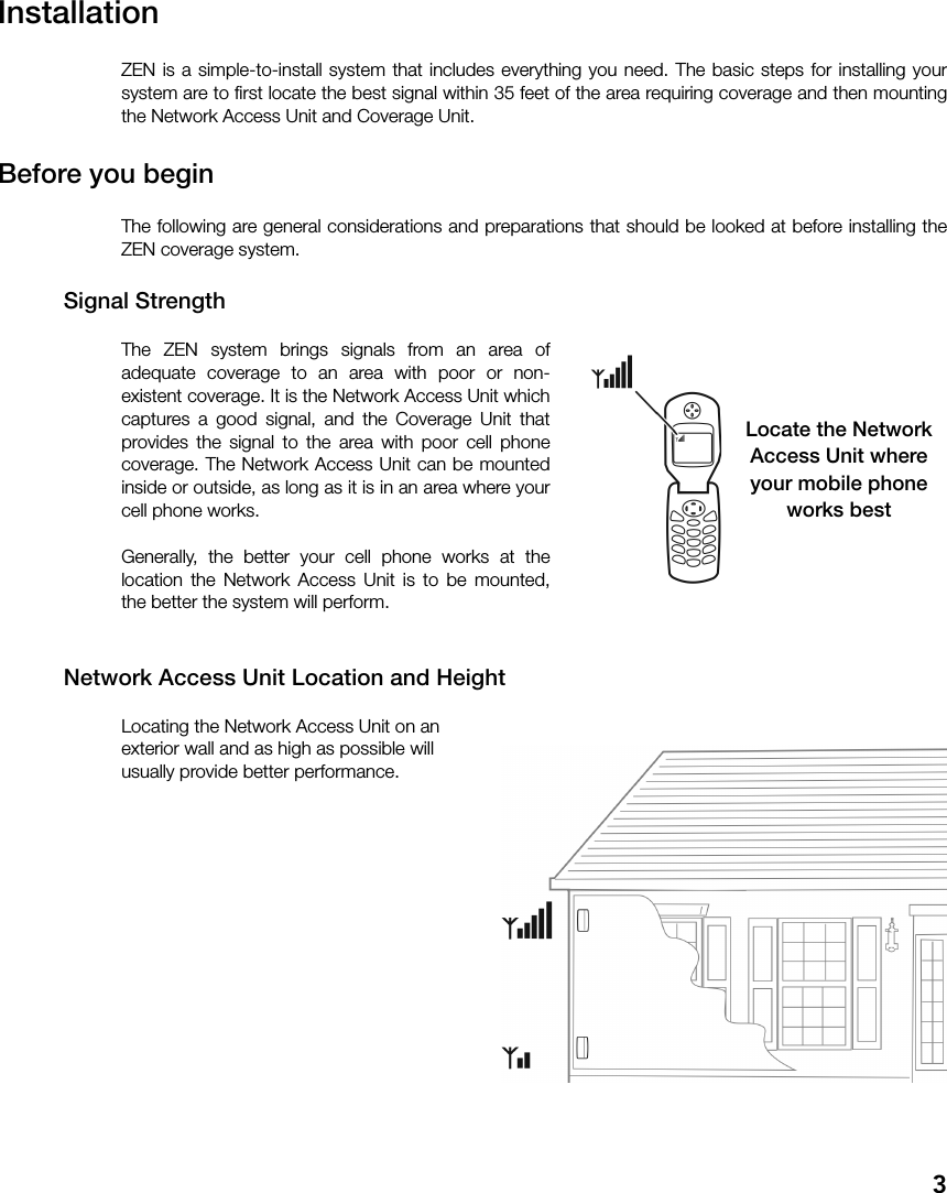 3InstallationZEN is a simple-to-install system that includes everything you need. The basic steps for installing yoursystem are to first locate the best signal within 35 feet of the area requiring coverage and then mountingthe Network Access Unit and Coverage Unit.Before you beginThe following are general considerations and preparations that should be looked at before installing theZEN coverage system.Signal StrengthThe ZEN system brings signals from an area ofadequate coverage to an area with poor or non-existent coverage. It is the Network Access Unit whichcaptures a good signal, and the Coverage Unit thatprovides the signal to the area with poor cell phonecoverage. The Network Access Unit can be mountedinside or outside, as long as it is in an area where yourcell phone works.Generally, the better your cell phone works at thelocation the Network Access Unit is to be mounted,the better the system will perform.Network Access Unit Location and HeightLocating the Network Access Unit on an exterior wall and as high as possible will usually provide better performance.Locate the NetworkAccess Unit whereyour mobile phoneworks best
