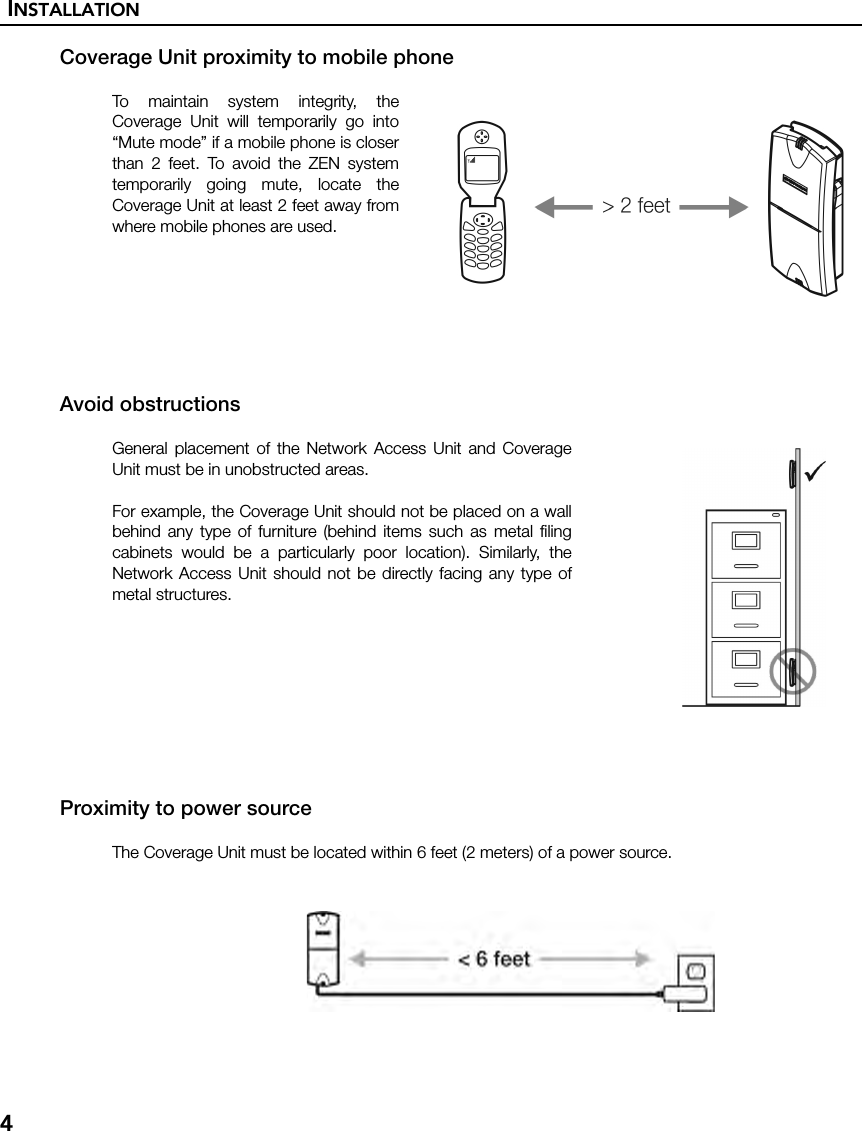 INSTALLATION4Coverage Unit proximity to mobile phoneTo maintain system integrity, theCoverage Unit will temporarily go into“Mute mode” if a mobile phone is closerthan 2 feet. To avoid the ZEN systemtemporarily going mute, locate theCoverage Unit at least 2 feet away fromwhere mobile phones are used. Avoid obstructionsGeneral placement of the Network Access Unit and CoverageUnit must be in unobstructed areas.For example, the Coverage Unit should not be placed on a wallbehind any type of furniture (behind items such as metal filingcabinets would be a particularly poor location). Similarly, theNetwork Access Unit should not be directly facing any type ofmetal structures.Proximity to power sourceThe Coverage Unit must be located within 6 feet (2 meters) of a power source.