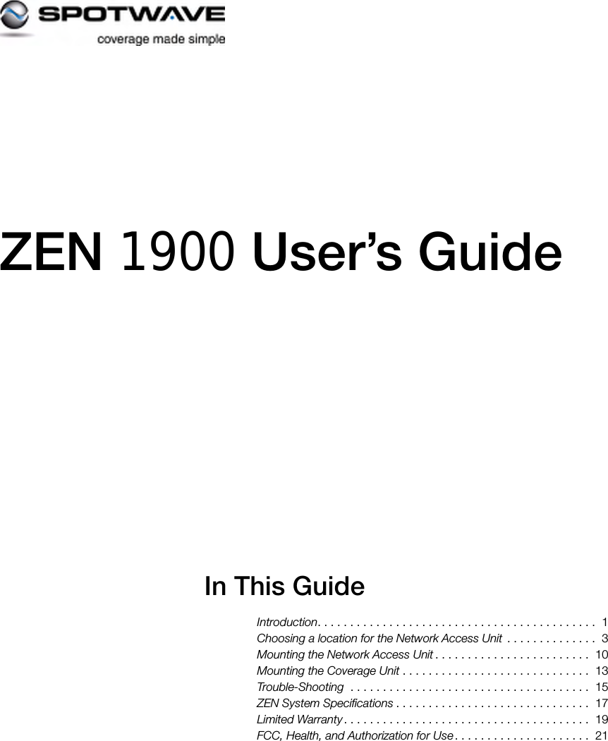  ZEN 1900 User’s GuideIn This GuideIntroduction. . . . . . . . . . . . . . . . . . . . . . . . . . . . . . . . . . . . . . . . . . .  1Choosing a location for the Network Access Unit  . . . . . . . . . . . . . .  3Mounting the Network Access Unit . . . . . . . . . . . . . . . . . . . . . . . .  10Mounting the Coverage Unit . . . . . . . . . . . . . . . . . . . . . . . . . . . . .  13Trouble-Shooting  . . . . . . . . . . . . . . . . . . . . . . . . . . . . . . . . . . . . .  15ZEN System Specifications . . . . . . . . . . . . . . . . . . . . . . . . . . . . . .  17Limited Warranty. . . . . . . . . . . . . . . . . . . . . . . . . . . . . . . . . . . . . .  19FCC, Health, and Authorization for Use . . . . . . . . . . . . . . . . . . . . .  21