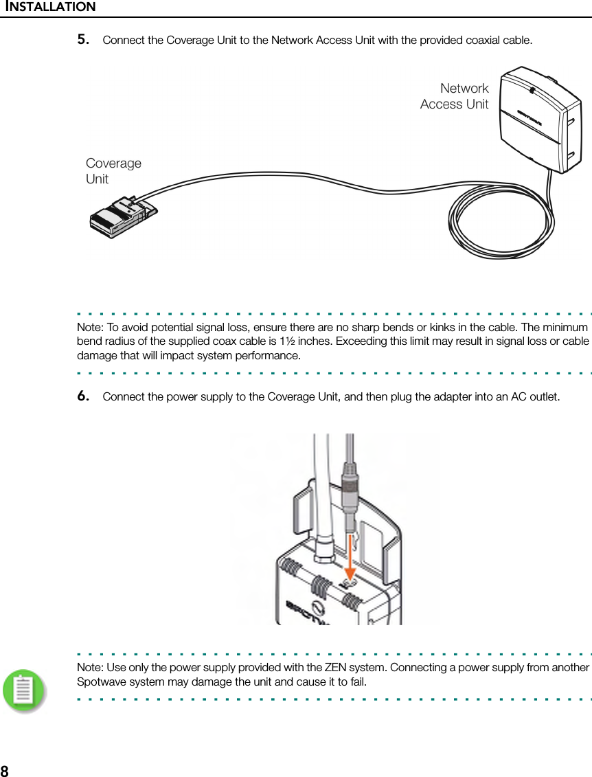 INSTALLATION85. Connect the Coverage Unit to the Network Access Unit with the provided coaxial cable.Note: To avoid potential signal loss, ensure there are no sharp bends or kinks in the cable. The minimum bend radius of the supplied coax cable is 1½ inches. Exceeding this limit may result in signal loss or cable damage that will impact system performance.6. Connect the power supply to the Coverage Unit, and then plug the adapter into an AC outlet.Note: Use only the power supply provided with the ZEN system. Connecting a power supply from another Spotwave system may damage the unit and cause it to fail.