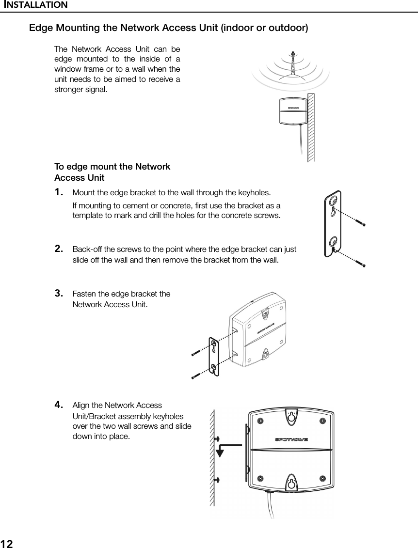 INSTALLATION12Edge Mounting the Network Access Unit (indoor or outdoor)The Network Access Unit can beedge mounted to the inside of awindow frame or to a wall when theunit needs to be aimed to receive astronger signal.To edge mount the Network Access Unit1. Mount the edge bracket to the wall through the keyholes.If mounting to cement or concrete, first use the bracket as a template to mark and drill the holes for the concrete screws.2. Back-off the screws to the point where the edge bracket can just slide off the wall and then remove the bracket from the wall.3. Fasten the edge bracket the Network Access Unit.4. Align the Network Access Unit/Bracket assembly keyholes over the two wall screws and slide down into place.