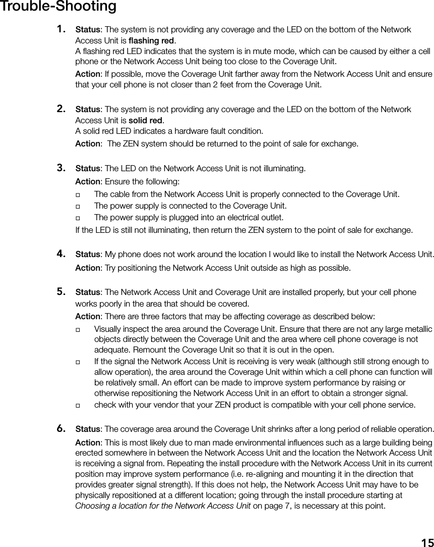15Trouble-Shooting1. Status: The system is not providing any coverage and the LED on the bottom of the Network Access Unit is flashing red.A flashing red LED indicates that the system is in mute mode, which can be caused by either a cell phone or the Network Access Unit being too close to the Coverage Unit. Action: If possible, move the Coverage Unit farther away from the Network Access Unit and ensure that your cell phone is not closer than 2 feet from the Coverage Unit.2. Status: The system is not providing any coverage and the LED on the bottom of the Network Access Unit is solid red.A solid red LED indicates a hardware fault condition.Action:  The ZEN system should be returned to the point of sale for exchange.3. Status: The LED on the Network Access Unit is not illuminating.Action: Ensure the following:The cable from the Network Access Unit is properly connected to the Coverage Unit.The power supply is connected to the Coverage Unit.The power supply is plugged into an electrical outlet.If the LED is still not illuminating, then return the ZEN system to the point of sale for exchange.4. Status: My phone does not work around the location I would like to install the Network Access Unit.Action: Try positioning the Network Access Unit outside as high as possible.5. Status: The Network Access Unit and Coverage Unit are installed properly, but your cell phone works poorly in the area that should be covered.Action: There are three factors that may be affecting coverage as described below:Visually inspect the area around the Coverage Unit. Ensure that there are not any large metallic objects directly between the Coverage Unit and the area where cell phone coverage is not adequate. Remount the Coverage Unit so that it is out in the open. If the signal the Network Access Unit is receiving is very weak (although still strong enough to allow operation), the area around the Coverage Unit within which a cell phone can function will be relatively small. An effort can be made to improve system performance by raising or otherwise repositioning the Network Access Unit in an effort to obtain a stronger signal.check with your vendor that your ZEN product is compatible with your cell phone service.6. Status: The coverage area around the Coverage Unit shrinks after a long period of reliable operation.Action: This is most likely due to man made environmental influences such as a large building being erected somewhere in between the Network Access Unit and the location the Network Access Unit is receiving a signal from. Repeating the install procedure with the Network Access Unit in its current position may improve system performance (i.e. re-aligning and mounting it in the direction that provides greater signal strength). If this does not help, the Network Access Unit may have to be physically repositioned at a different location; going through the install procedure starting at Choosing a location for the Network Access Unit on page 7, is necessary at this point.
