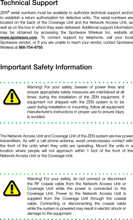 Technical SupportZEN® serial numbers must be available to authorize technical support and/orto establish a return authorization for defective units. The serial numbers arelocated on the back of the Coverage Unit and the Network Access Unit, aswell as on the box in which they were delivered. Additional support informationmay be obtained by accessing the Spotwave Wireless Inc. website atwww.spotwave.com. To contact support by telephone, call your localSpotwave vendor; or if you are unable to reach your vendor, contact SpotwaveWireless at 866-704-9750.Important Safety InformationWarning! For your safety, beware of power lines andensure appropriate safety measures are maintained at alltimes during the installation of the ZEN equipment. Ifequipment not shipped with the ZEN system is to beused during installation or mounting, follow all equipmentmanufacturer’s instructions in proper use to ensure injuryis avoided.The Network Access Unit and Coverage Unit of the ZEN system are low powertransmitters. As with a cell phone antenna, avoid unneccessary contact withthe front of the units when they units are operating. Mount the units in alocation where people will not approach within 1 foot of the front of theNetwork Access Unit or the Coverage Unit.Warning! For your safety, do not connect or disconnectthe RF coaxial cable from the Network Access Unit orCoverage Unit while the power is connected to theCoverage Unit. Power to the Network Access Unit issupplied from the Coverage Unit through the coaxialcable. Connecting or disconnecting the coaxial cablewhile the system is powered may result in electric shock ordamage to the equipment.