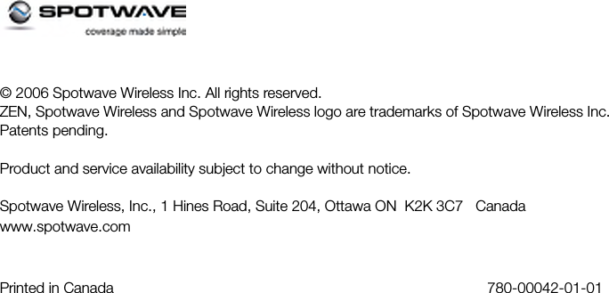 © 2006 Spotwave Wireless Inc. All rights reserved.ZEN, Spotwave Wireless and Spotwave Wireless logo are trademarks of Spotwave Wireless Inc.Patents pending.Product and service availability subject to change without notice.Spotwave Wireless, Inc., 1 Hines Road, Suite 204, Ottawa ON  K2K 3C7   Canadawww.spotwave.comPrinted in Canada  780-00042-01-01