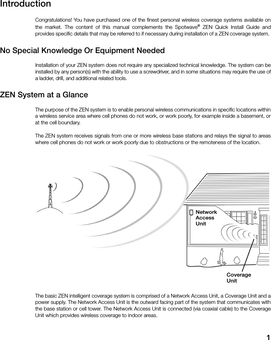 1IntroductionCongratulations! You have purchased one of the finest personal wireless coverage systems available onthe market. The content of this manual complements the Spotwave® ZEN Quick Install Guide andprovides specific details that may be referred to if necessary during installation of a ZEN coverage system. No Special Knowledge Or Equipment NeededInstallation of your ZEN system does not require any specialized technical knowledge. The system can beinstalled by any person(s) with the ability to use a screwdriver, and in some situations may require the use ofa ladder, drill, and additional related tools.ZEN System at a GlanceThe purpose of the ZEN system is to enable personal wireless communications in specific locations withina wireless service area where cell phones do not work, or work poorly, for example inside a basement, orat the cell boundary. The ZEN system receives signals from one or more wireless base stations and relays the signal to areaswhere cell phones do not work or work poorly due to obstructions or the remoteness of the location.The basic ZEN intelligent coverage system is comprised of a Network Access Unit, a Coverage Unit and apower supply. The Network Access Unit is the outward facing part of the system that communicates withthe base station or cell tower. The Network Access Unit is connected (via coaxial cable) to the CoverageUnit which provides wireless coverage to indoor areas.NetworkAccessUnitCoverageUnit