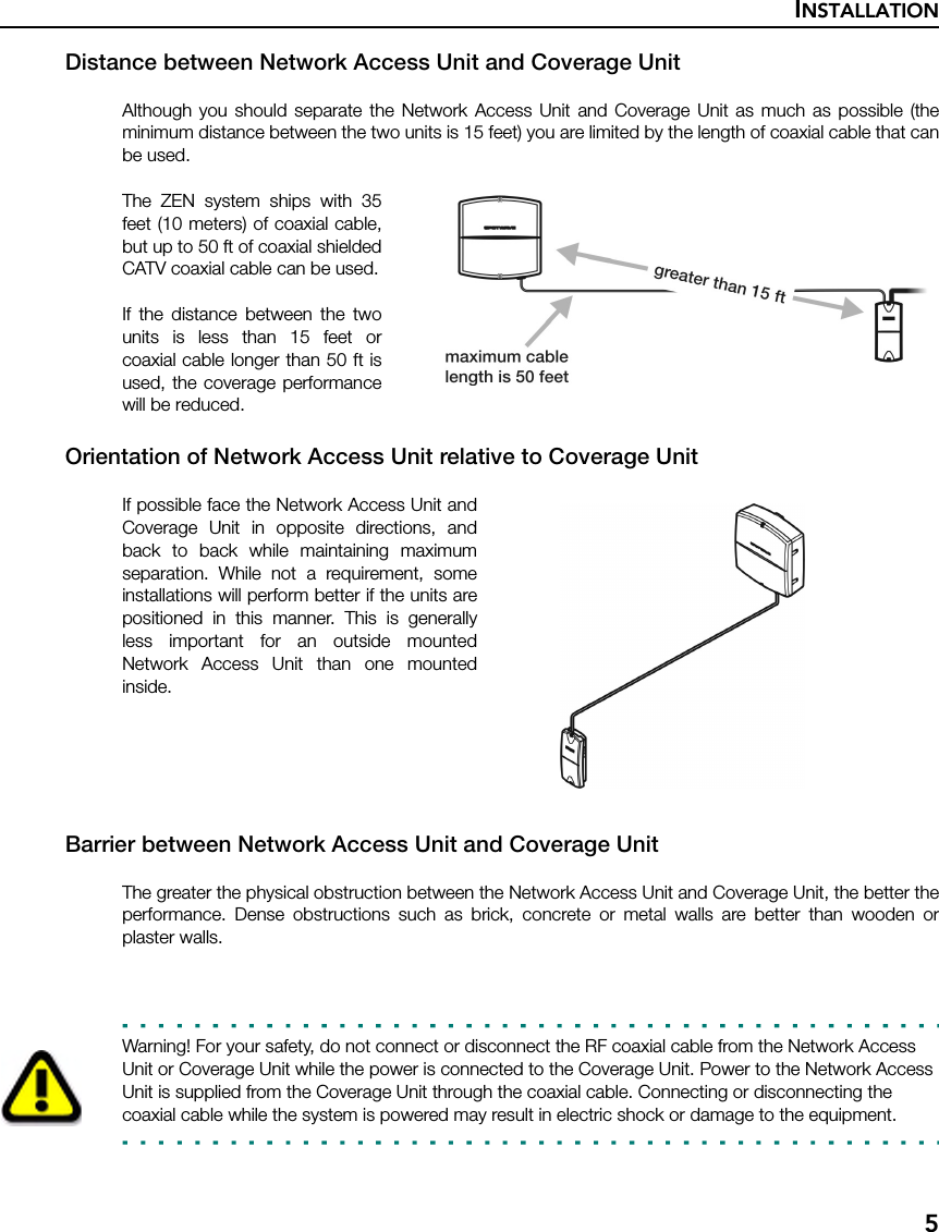 INSTALLATION5Distance between Network Access Unit and Coverage UnitAlthough you should separate the Network Access Unit and Coverage Unit as much as possible (theminimum distance between the two units is 15 feet) you are limited by the length of coaxial cable that canbe used.The ZEN system ships with 35feet (10 meters) of coaxial cable,but up to 50 ft of coaxial shieldedCATV coaxial cable can be used.If the distance between the twounits is less than 15 feet orcoaxial cable longer than 50 ft isused, the coverage performancewill be reduced.Orientation of Network Access Unit relative to Coverage UnitIf possible face the Network Access Unit andCoverage Unit in opposite directions, andback to back while maintaining maximumseparation. While not a requirement, someinstallations will perform better if the units arepositioned in this manner. This is generallyless important for an outside mountedNetwork Access Unit than one mountedinside.Barrier between Network Access Unit and Coverage UnitThe greater the physical obstruction between the Network Access Unit and Coverage Unit, the better theperformance. Dense obstructions such as brick, concrete or metal walls are better than wooden orplaster walls.Warning! For your safety, do not connect or disconnect the RF coaxial cable from the Network Access Unit or Coverage Unit while the power is connected to the Coverage Unit. Power to the Network Access Unit is supplied from the Coverage Unit through the coaxial cable. Connecting or disconnecting the coaxial cable while the system is powered may result in electric shock or damage to the equipment.