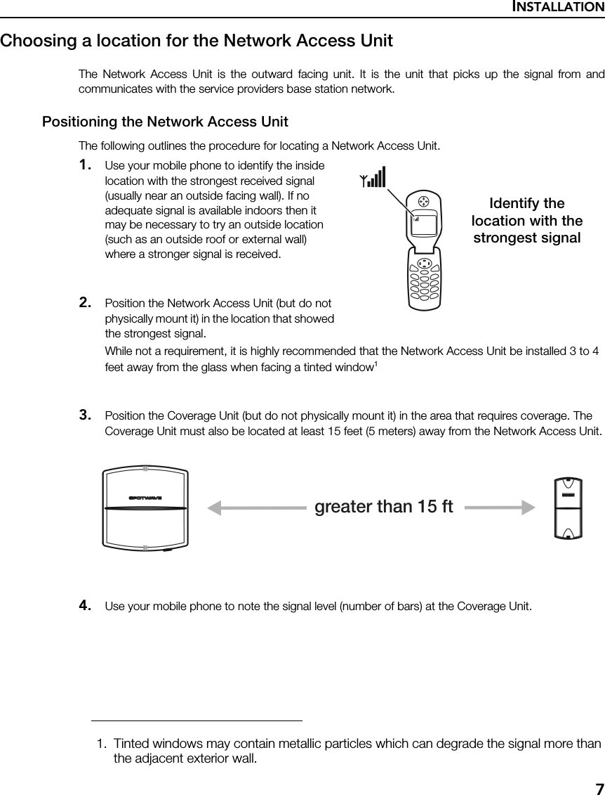 INSTALLATION7Choosing a location for the Network Access Unit The Network Access Unit is the outward facing unit. It is the unit that picks up the signal from andcommunicates with the service providers base station network.Positioning the Network Access UnitThe following outlines the procedure for locating a Network Access Unit.1. Use your mobile phone to identify the inside location with the strongest received signal (usually near an outside facing wall). If no adequate signal is available indoors then it may be necessary to try an outside location (such as an outside roof or external wall)  where a stronger signal is received.2. Position the Network Access Unit (but do not physically mount it) in the location that showed the strongest signal.While not a requirement, it is highly recommended that the Network Access Unit be installed 3 to 4 feet away from the glass when facing a tinted window13. Position the Coverage Unit (but do not physically mount it) in the area that requires coverage. The Coverage Unit must also be located at least 15 feet (5 meters) away from the Network Access Unit.4. Use your mobile phone to note the signal level (number of bars) at the Coverage Unit.1. Tinted windows may contain metallic particles which can degrade the signal more than the adjacent exterior wall. Identify thelocation with thestrongest signal