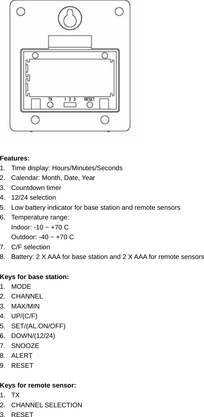   Features: 1.  Time display: Hours/Minutes/Seconds 2.  Calendar: Month, Date, Year 3. Countdown timer 4. 12/24 selection 5.  Low battery indicator for base station and remote sensors 6. Temperature range: Indoor: -10 ~ +70 C Outdoor: -40 ~ +70 C 7. C/F selection 8.  Battery: 2 X AAA for base station and 2 X AAA for remote sensors  Keys for base station: 1. MODE 2. CHANNEL 3. MAX/MIN 4. UP/(C/F) 5. SET/(AL.ON/OFF) 6. DOWN/(12/24) 7. SNOOZE 8. ALERT 9. RESET  Keys for remote sensor: 1. TX 2. CHANNEL SELECTION 3. RESET 