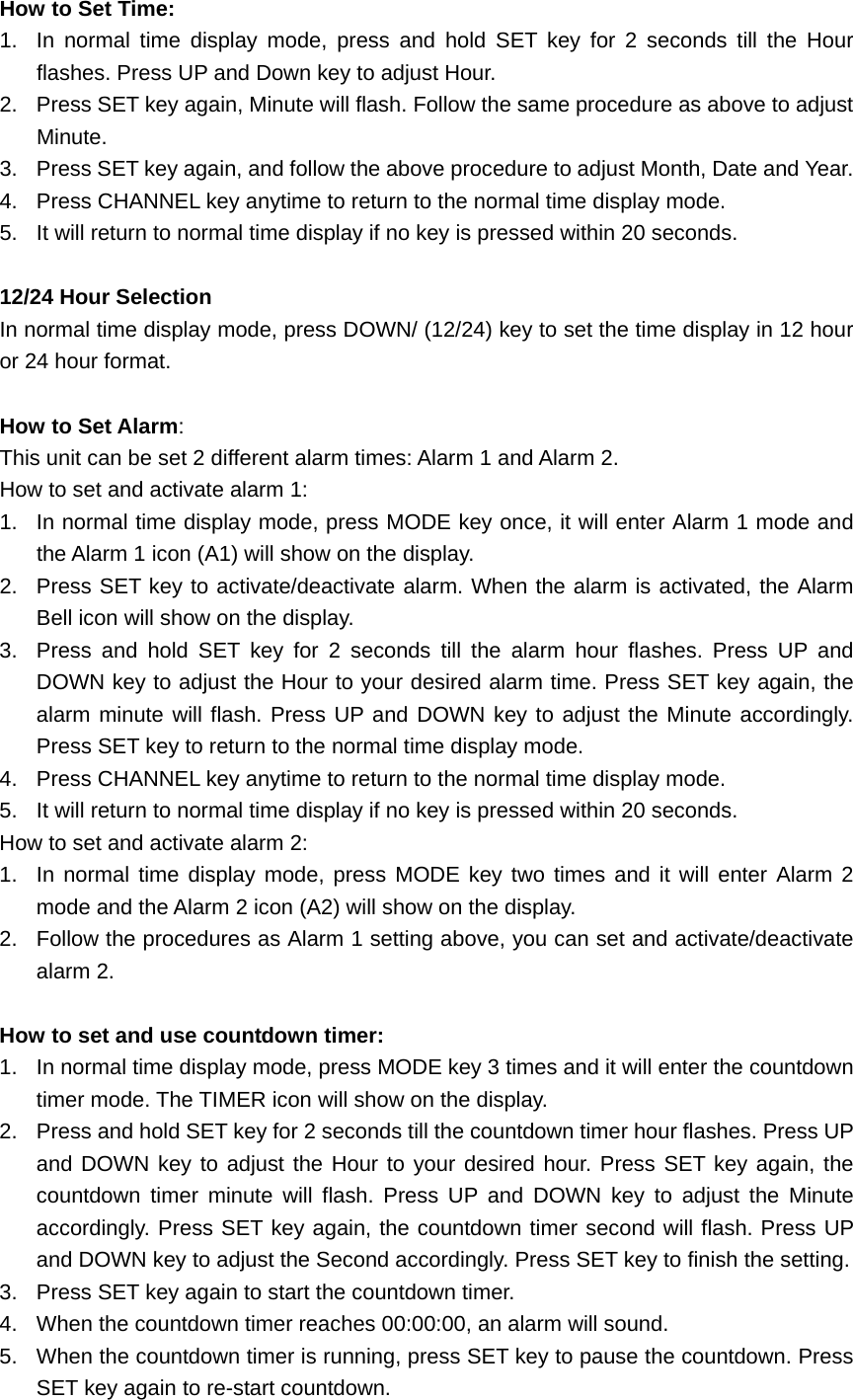 How to Set Time: 1.  In normal time display mode, press and hold SET key for 2 seconds till the Hour flashes. Press UP and Down key to adjust Hour.   2.  Press SET key again, Minute will flash. Follow the same procedure as above to adjust Minute. 3.  Press SET key again, and follow the above procedure to adjust Month, Date and Year.   4.  Press CHANNEL key anytime to return to the normal time display mode. 5.  It will return to normal time display if no key is pressed within 20 seconds.  12/24 Hour Selection In normal time display mode, press DOWN/ (12/24) key to set the time display in 12 hour or 24 hour format.  How to Set Alarm:  This unit can be set 2 different alarm times: Alarm 1 and Alarm 2. How to set and activate alarm 1: 1.  In normal time display mode, press MODE key once, it will enter Alarm 1 mode and the Alarm 1 icon (A1) will show on the display. 2.  Press SET key to activate/deactivate alarm. When the alarm is activated, the Alarm Bell icon will show on the display. 3.  Press and hold SET key for 2 seconds till the alarm hour flashes. Press UP and DOWN key to adjust the Hour to your desired alarm time. Press SET key again, the alarm minute will flash. Press UP and DOWN key to adjust the Minute accordingly. Press SET key to return to the normal time display mode. 4.  Press CHANNEL key anytime to return to the normal time display mode. 5.  It will return to normal time display if no key is pressed within 20 seconds. How to set and activate alarm 2: 1.  In normal time display mode, press MODE key two times and it will enter Alarm 2 mode and the Alarm 2 icon (A2) will show on the display. 2.  Follow the procedures as Alarm 1 setting above, you can set and activate/deactivate alarm 2.  How to set and use countdown timer: 1.  In normal time display mode, press MODE key 3 times and it will enter the countdown timer mode. The TIMER icon will show on the display. 2.  Press and hold SET key for 2 seconds till the countdown timer hour flashes. Press UP and DOWN key to adjust the Hour to your desired hour. Press SET key again, the countdown timer minute will flash. Press UP and DOWN key to adjust the Minute accordingly. Press SET key again, the countdown timer second will flash. Press UP and DOWN key to adjust the Second accordingly. Press SET key to finish the setting.   3.  Press SET key again to start the countdown timer.   4.  When the countdown timer reaches 00:00:00, an alarm will sound. 5.  When the countdown timer is running, press SET key to pause the countdown. Press SET key again to re-start countdown. 