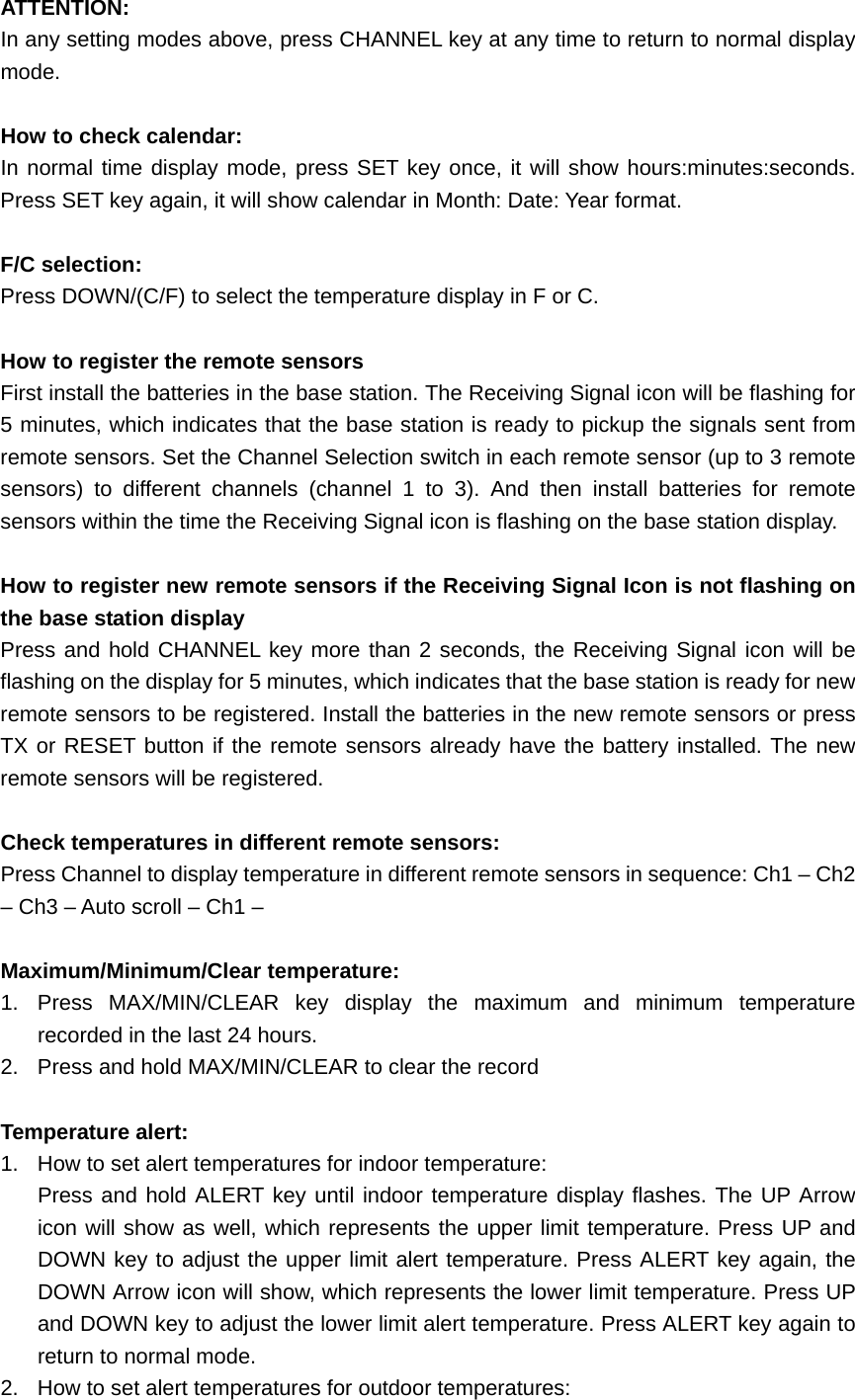 ATTENTION: In any setting modes above, press CHANNEL key at any time to return to normal display mode.  How to check calendar: In normal time display mode, press SET key once, it will show hours:minutes:seconds. Press SET key again, it will show calendar in Month: Date: Year format.  F/C selection: Press DOWN/(C/F) to select the temperature display in F or C.  How to register the remote sensors First install the batteries in the base station. The Receiving Signal icon will be flashing for 5 minutes, which indicates that the base station is ready to pickup the signals sent from remote sensors. Set the Channel Selection switch in each remote sensor (up to 3 remote sensors) to different channels (channel 1 to 3). And then install batteries for remote sensors within the time the Receiving Signal icon is flashing on the base station display.  How to register new remote sensors if the Receiving Signal Icon is not flashing on the base station display Press and hold CHANNEL key more than 2 seconds, the Receiving Signal icon will be flashing on the display for 5 minutes, which indicates that the base station is ready for new remote sensors to be registered. Install the batteries in the new remote sensors or press TX or RESET button if the remote sensors already have the battery installed. The new remote sensors will be registered.  Check temperatures in different remote sensors: Press Channel to display temperature in different remote sensors in sequence: Ch1 – Ch2 – Ch3 – Auto scroll – Ch1 –  Maximum/Minimum/Clear temperature: 1. Press MAX/MIN/CLEAR key display the maximum and minimum temperature recorded in the last 24 hours. 2.  Press and hold MAX/MIN/CLEAR to clear the record  Temperature alert: 1.  How to set alert temperatures for indoor temperature: Press and hold ALERT key until indoor temperature display flashes. The UP Arrow icon will show as well, which represents the upper limit temperature. Press UP and DOWN key to adjust the upper limit alert temperature. Press ALERT key again, the DOWN Arrow icon will show, which represents the lower limit temperature. Press UP and DOWN key to adjust the lower limit alert temperature. Press ALERT key again to return to normal mode. 2.  How to set alert temperatures for outdoor temperatures: 