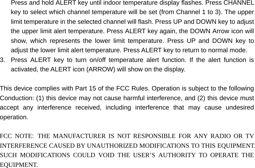 Press and hold ALERT key until indoor temperature display flashes. Press CHANNEL key to select which channel temperature will be set (from Channel 1 to 3). The upper limit temperature in the selected channel will flash. Press UP and DOWN key to adjust the upper limit alert temperature. Press ALERT key again, the DOWN Arrow icon will show, which represents the lower limit temperature. Press UP and DOWN key to adjust the lower limit alert temperature. Press ALERT key to return to normal mode. 3.  Press ALERT key to turn on/off temperature alert function. If the alert function is activated, the ALERT icon (ARROW) will show on the display.  This device complies with Part 15 of the FCC Rules. Operation is subject to the following Conduction: (1) this device may not cause harmful interference, and (2) this device must accept any interference received, including interference that may cause undesired operation.  FCC NOTE: THE MANUFACTURER IS NOT RESPONSIBLE FOR ANY RADIO OR TV INTERFERENCE CAUSED BY UNAUTHORIZED MODIFICATIONS TO THIS EQUIPMENT. SUCH MODIFICATIONS COULD VOID THE USER’S AUTHORITY TO OPERATE THE EQUIPMENT.        