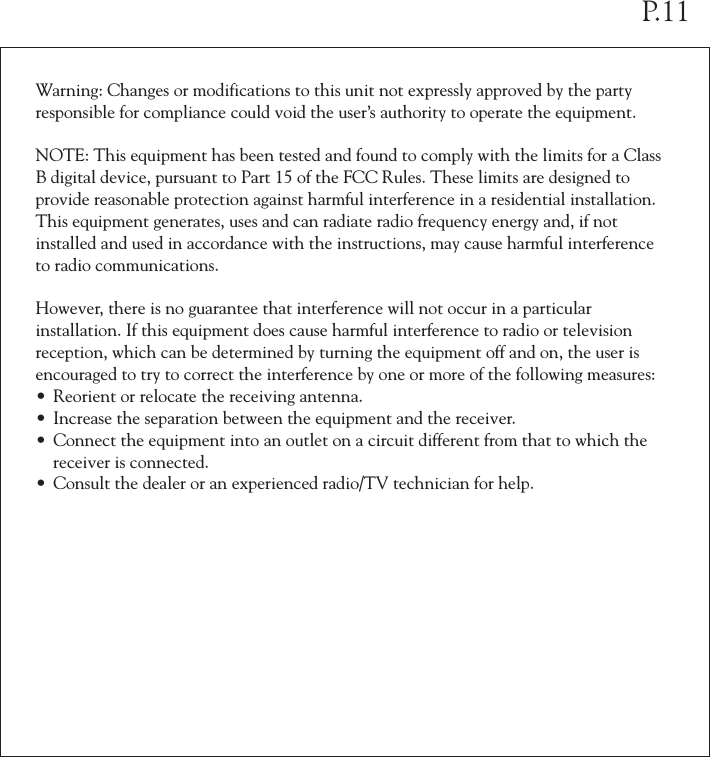 Warning: Changes or modifications to this unit not expressly approved by the party responsible for compliance could void the user’s authority to operate the equipment.NOTE: This equipment has been tested and found to comply with the limits for a Class B digital device, pursuant to Part 15 of the FCC Rules. These limits are designed to provide reasonable protection against harmful interference in a residential installation. This equipment generates, uses and can radiate radio frequency energy and, if not installed and used in accordance with the instructions, may cause harmful interference to radio communications. However, there is no guarantee that interference will not occur in a particular installation. If this equipment does cause harmful interference to radio or television reception, which can be determined by turning the equipment off and on, the user is encouraged to try to correct the interference by one or more of the following measures:• Reorient or relocate the receiving antenna.• Increase the separation between the equipment and the receiver.• Connect the equipment into an outlet on a circuit different from that to which the  receiver is connected.• Consult the dealer or an experienced radio/TV technician for help.P.11